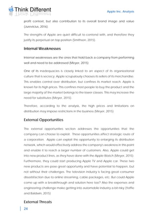 Apple Inc. Analysis
24
profit context, but also contribution to its overall brand image and value
(Jurevicius, 2016).
The strengths of Apple are quiet difficult to contend with, and therefore they
justify its perpetual on top position (Smithson, 2015).
Internal Weaknesses
Internal weaknesses are the ones that hold back a company from performing
well and need to be addressed (Meyer, 2015)
One of its inadequacies is closely linked to an aspect of its organizational
culture that is secrecy. Apple scrupulously chooses its sellers of its merchandise.
This enables control over distribution, but confines its market reach. Apple is
known for its high prices. This confines most people to buy the product and the
large majority of the market belongs to the lower classes. This may increase the
need for substitutes (Meyer, 2015).
Therefore, according to the analysis, the high prices and limitations on
distribution may impose restrictions in the business (Meyer, 2015)
External Opportunities
The external opportunities section addresses the opportunities that the
company can choose to exploit. These opportunities affect strategic route of
a corporation. Apple can exploit the opportunity to enlarging its distribution
network, which would effectively address the company's weakness in this point
and enable it to reach a larger number of customers. Also, Apple could get
into new product lines, as they have done with the Apple Watch (Meyer, 2015).
Furthermore, they could start producing Apple TV and Apple car. These two
new products are pose great opportunity and have potential to happen, but
not without their challenges. The television industry is facing great consumer
dissatisfaction due to online streaming, cable packages, etc. But could Apple
come up with a breakthrough and solution here too? Also the expenses and
engineering challenge make getting into automobile industry a bit risky (Yoffie
and Baldwin, 2015)
External Threats
 