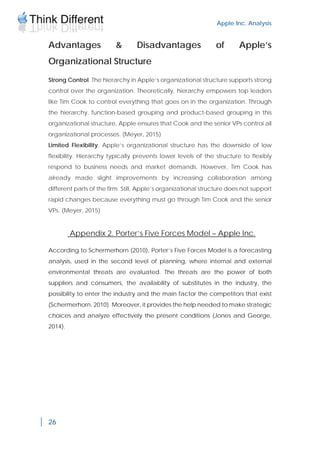 Apple Inc. Analysis
26
Advantages & Disadvantages of Apple’s
Organizational Structure
Strong Control. The hierarchy in Apple’s organizational structure supports strong
control over the organization. Theoretically, hierarchy empowers top leaders
like Tim Cook to control everything that goes on in the organization. Through
the hierarchy, function-based grouping and product-based grouping in this
organizational structure, Apple ensures that Cook and the senior VPs control all
organizational processes. (Meyer, 2015)
Limited Flexibility. Apple’s organizational structure has the downside of low
flexibility. Hierarchy typically prevents lower levels of the structure to flexibly
respond to business needs and market demands. However, Tim Cook has
already made slight improvements by increasing collaboration among
different parts of the firm. Still, Apple’s organizational structure does not support
rapid changes because everything must go through Tim Cook and the senior
VPs. (Meyer, 2015)
Appendix 2. Porter’s Five Forces Model – Apple Inc.
According to Schermerhorn (2010), Porter’s Five Forces Model is a forecasting
analysis, used in the second level of planning, where internal and external
environmental threats are evaluated. The threats are the power of both
suppliers and consumers, the availability of substitutes in the industry, the
possibility to enter the industry and the main factor the competitors that exist
(Schermerhorn, 2010). Moreover, it provides the help needed to make strategic
choices and analyze effectively the present conditions (Jones and George,
2014).
 
