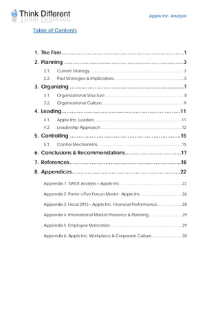 Apple Inc. Analysis
Table of Contents
1. The Firm………………....……………………………….………….1
2. Planning ……………………..……………………………………..3
2.1. Current Strategy………………………………….…………………………3
2.2. Past Strategies & Implications ………….………………………………...5
3. Organizing ……...……………………………………………........7
3.1. Organizational Structure…...…………………………...…………………8
3.2. Organizational Culture.……………………………………………………9
4. Leading……………………………………………………………11
4.1. Apple Inc. Leaders…..……………………………………………………11
4.2. Leadership Approach ………..………………………………………….12
5. Controlling ………...……………………………………………..15
5.1. Control Mechanisms………..…………………………………………….15
6. Conclusions & Recommendations…………………………...17
7. References………………………………………………………..18
8. Appendices………………………………………………………22
Appendix 1: SWOT Analysis – Apple Inc. ………………...……………………22
Appendix 2: Porter’s Five Forces Model - Apple Inc. ………………………...26
Appendix 3: Fiscal 2015 – Apple Inc. Financial Performance…….………...28
Appendix 4: International Market Presence & Planning………….…………29
Appendix 5. Employee Motivation……………………………………………...29
Appendix 6. Apple Inc. Workplace & Corporate Culture…………………..30
 