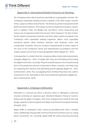 Apple Inc. Analysis
29
Appendix 4. International Market Presence & Planning
The Company deals with its business essentially on a geographic premise. The
Company's reportable working sections comprise of the USA, Europe, Greater
China, Japan and Rest of Asia-Pacific. The Americas portion incorporates both
North and South America. The Europe section incorporates European nations,
and, in addition, India, the Middle East and Africa. China, Hong Kong and
Taiwan are incorporated within the Greater China fragment. The Rest of Asia-
Pacific portion incorporates Australia and those Asian nations excluded in the
Company's other reportable working fragments. Albeit, each reportable
functional portion offers identical software and hardware items and
comparable amenities, they are overseen independently to better adjust to
the area of the Company's clients and dissemination accomplices and the
unique business sector flow of each geographic district (Apple Inc., 2015).
Consequently, it is evident that the company utilizes many market penetration
strategies (Apple Inc., 2015). To begin with, they are franchising and licensing
the Apple retail stores, secondly, they are outsourcing since the manufacturing
part of the production process is operated in Asian countries, and lastly, they
are exporting their devices and operating systems globally (Apple Inc., 2015,
Schermerhorn, 2010). Thus, by applying these methods they have not a direct
involvement in the ownership of their transcontinental operations (Apple Inc.,
2015, Schermerhorn, 2010).
Appendix 5. Employee Motivation
Motivation is a process by which a person's desire or willingness is directed
towards achieving an objective goal. Abraham Maslow's Theory of needs is
being used by Apple managers, who have analyzed how needs fit into task
design, payment and managerial technique and formed managerial methods
(EssayUK, 2012)
Apple fulfills its employees' basic needs by providing them with a monthly
salary. Additionally, they provide numerous financial incentives such as, saving
plans, investments, etc. Secondly, Apple fulfills the safety need by presenting
 