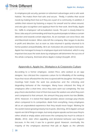 Apple Inc. Analysis
30
its employees job security, pension or retirement advantages and a safe work
habitat. This makes them feel safe and secure. Thirdly, it satisfies their social
needs by making them feel as if they are a part of a community. In addition, it
satisfies their esteem by fostering a respect for oneself and for others around,
and also give recognition and applaud them for their work. And finally, Apple
Inc. fulfills its employees' self-actualization needs. This part is closely linked to
Steve Jobs way of commanding and how he pushed people to follow a certain
direction and towards certain objectives. As an example can serve Steve Job
and Macintosh incident. When Jobs left the company, Mac began its decline
in profit and direction, but as soon as Jobs returned it quickly returned to its
former position and profitability. All in all, motivation stirs and inspires hard work.
Apple has managed to keep its employees loyal and motivated, which is very
important because the work done by employees will determine the success of
the whole company. And look where Apple is today! (EssayUK, 2012).
Appendix 6. Apple Inc. Workplace & Corporate Culture
According to a former employee, Jordan Price, who worked as an app
designer, has criticized the corporate culture for its inflexibility of the working
hours that never afforded him the time to spend with his daughter; the frequent
meetings held made the work less productive and the criticizing and
degrading behavior of the managers. Many have criticized the firing of
employees after a short time, once they were worn out completely. The low
pay-check also bothers most of them because the workers see what they earn
and compared to that amount, the amount they pay seems too low (Biddle,
2014). However, it is stated that Apple provides above average pay-checks
when compared to its competitors. Aside from everything, many employees
still as an unparalleled experience that they would never forget. Working for
the world's fastest growing industry has its perks. (Denning, 2012) Apple's annual
reports are full of firings or resigns, but rarely anyone speaks out because they're
either afraid or simply adore and revere the company too much to criticize it
(Biddle, 2012). Jobs' often appalling and dictatorial behavior was forgiven
because, in the end, it was for a greater good. However, eventually, the
majority of the employees deemed their job at Apple as the ultimate
 