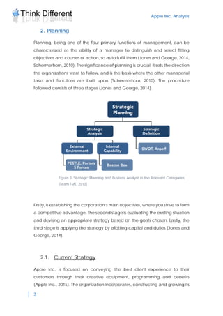 Apple Inc. Analysis
3
2. Planning
Planning, being one of the four primary functions of management, can be
characterized as the ability of a manager to distinguish and select fitting
objectives and courses of action, so as to fulfill them (Jones and George, 2014,
Schermerhorn, 2010). The significance of planning is crucial, it sets the direction
the organizations want to follow, and is the basis where the other managerial
tasks and functions are built upon (Schermerhorn, 2010). The procedure
followed consists of three stages (Jones and George, 2014).
Firstly, is establishing the corporation’s main objectives, where you strive to form
a competitive advantage. The second stage is evaluating the existing situation
and devising an appropriate strategy based on the goals chosen. Lastly, the
third stage is applying the strategy by allotting capital and duties (Jones and
George, 2014).
2.1. Current Strategy
Apple Inc. is focused on conveying the best client experience to their
customers through their creative equipment, programming and benefits
(Apple Inc., 2015). The organization incorporates, constructing and growing its
Figure 3. Strategic Planning and Business Analysis in the Relevant Categories
(Team FME, 2013)
 