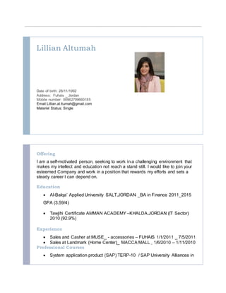 Lillian Altumah
Date of birth: 28/11/1992
Address: Fuhais _ Jordan
Mobile number: 00962799660185
Email:Lillian.al.ltumah@gmail.com
Materiel Status: Single
Offering
I am a self-motivated person, seeking to work in a challenging environment that
makes my intellect and education not reach a stand still. I would like to join your
esteemed Company and work in a position that rewards my efforts and sets a
steady career I can depend on.
Education
 Al-Balqa’ Applied University SALT,JORDAN _BA in Finance 2011_2015
GPA (3.59/4)
 Tawjihi Certificate AMMAN ACADEMY –KHALDA,JORDAN (IT Sector)
2010 (92.9%)
Experience
 Sales and Casher at MUSE_ - accessories – FUHAIS 1/1/2011 _ 7/5/2011
 Sales at Landmark (Home Center)_ MACCA MALL _ 1/6/2010 – 1/11/2010
Professional Courses
 System application product (SAP) TERP-10 / SAP University Alliances in
 