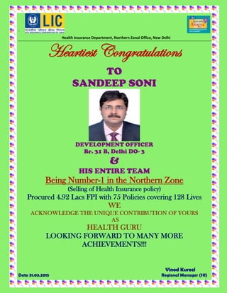 `
Health Insurance Department, Northern Zonal Office, New Delhi
Heartiest Congratulations
TO
SANDEEP SONI
DEVELOPMENT OFFICER
Br. 31 B, Delhi DO- 3
&
HIS ENTIRE TEAM
Being Number-1 in the Northern Zone
(Selling of Health Insurance policy)
Procured 4.92 Lacs FPI with 75 Policies covering 128 Lives
WE
ACKNOWLEDGE THE UNIQUE CONTRIBUTION OF YOURS
AS
HEALTH GURU
LOOKING FORWARD TO MANY MORE
ACHIEVEMENTS!!!
Vinod Kureel
Date 31.03.2015 Regional Manager (HI)
 