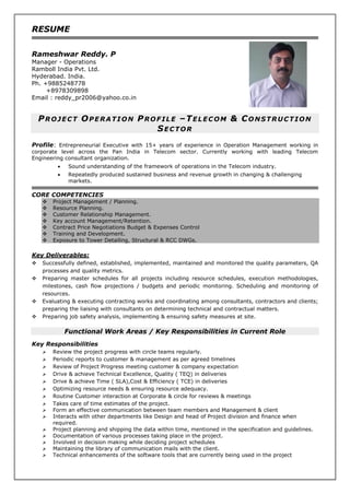 RESUME
Rameshwar Reddy. P
Manager - Operations
Ramboll India Pvt. Ltd.
Hyderabad. India.
Ph. +9885248778
+8978309898
Email : reddy_pr2006@yahoo.co.in
PROJECT OPERATION PROFILE –TELECOM & CONSTRUCTION
SECTOR
Profile: Entrepreneurial Executive with 15+ years of experience in Operation Management working in
corporate level across the Pan India in Telecom sector. Currently working with leading Telecom
Engineering consultant organization.
 Sound understanding of the framework of operations in the Telecom industry.
 Repeatedly produced sustained business and revenue growth in changing & challenging
markets.
CORE COMPETENCIES
 Project Management / Planning.
 Resource Planning.
 Customer Relationship Management.
 Key account Management/Retention.
 Contract Price Negotiations Budget & Expenses Control
 Training and Development.
 Exposure to Tower Detailing, Structural & RCC DWGs.
Key Deliverables:
 Successfully defined, established, implemented, maintained and monitored the quality parameters, QA
processes and quality metrics.
 Preparing master schedules for all projects including resource schedules, execution methodologies,
milestones, cash flow projections / budgets and periodic monitoring. Scheduling and monitoring of
resources.
 Evaluating & executing contracting works and coordinating among consultants, contractors and clients;
preparing the liaising with consultants on determining technical and contractual matters.
 Preparing job safety analysis, implementing & ensuring safety measures at site.
Functional Work Areas / Key Responsibilities in Current Role
Key Responsibilities
 Review the project progress with circle teams regularly.
 Periodic reports to customer & management as per agreed timelines
 Review of Project Progress meeting customer & company expectation
 Drive & achieve Technical Excellence, Quality ( TEQ) in deliveries
 Drive & achieve Time ( SLA),Cost & Efficiency ( TCE) in deliveries
 Optimizing resource needs & ensuring resource adequacy.
 Routine Customer interaction at Corporate & circle for reviews & meetings
 Takes care of time estimates of the project.
 Form an effective communication between team members and Management & client
 Interacts with other departments like Design and head of Project division and finance when
required.
 Project planning and shipping the data within time, mentioned in the specification and guidelines.
 Documentation of various processes taking place in the project.
 Involved in decision making while deciding project schedules
 Maintaining the library of communication mails with the client.
 Technical enhancements of the software tools that are currently being used in the project
 