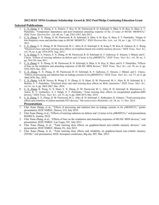 2012 IEEE NPSS Graduate Scholarship Award & 2012 Paul Phelps Continuing Education Grant
Selected Publications
1. C. X. Zhang, E. X. Zhang, S. A. Francis, T. Roy, D. M. Fleetwood, R. D. Schrimpf, S. Dhar, S.-H. Ryu, X. Shen, S. T.
Pantelides, “Temperature dependence and post-irradiation annealing response of the 1/f noise of 4H-SiC MOSFETs,”
IEEE Trans. Electron Dev., vol. 60, no. 7, pp. 2361-2367, July 2013.
2. C. X. Zhang, E. X. Zhang, D. M. Fleetwood, R. D. Schrimpf, S. Dhar, S.-H. Ryu, X. Shen, S. T. Pantelides, “Origin of
low-frequency noise and interface traps in 4H-SiC MOSFETs,” IEEE Electron Dev. Lett., vol. 34, no. 1, pp. 117-119, Jan.
2013.
3. C. X. Zhang, E. X. Zhang, D. M. Fleetwood, M. L. Alles, R. D. Schrimpf, E. B. Song, S. M. Kim, K. Galatsis, K. L. Wang,
“Electrical stress and total ionizing dose effects on Graphene-based non-volatile memory devices,” IEEE Trans. Nucl. Sci.,
vol. 59, no. 6, pp. 2974-2978, Aug. 2012.
4. C. X. Zhang, S. A. Francis, E. X. Zhang, D. M. Fleetwood, R. D. Schrimpf, K. F. Galloway, E. Simoen, J. Mitard, and C.
Claeys, “Effects of ionizing radiation on defects and 1/f noise in Ge pMOSFETs,” IEEE Trans. Nucl. Sci., vol. 58, no. 3,
pp. 764-769, June 2011.
5. C. X. Zhang, E. X. Zhang, D. M. Fleetwood, R. D. Schrimpf, S. Dhar, S. H. Ryu, X. Shen, and S. T. Pantelides, “Effects
of bias on the irradiation and annealing responses of 4H-SiC MOS devices,” IEEE Trans. Nucl. Sci., vol. 58, no. 6, pp.
2925-2929, Dec. 2011.
6. C. X. Zhang, E. X. Zhang, D. M. Fleetwood, R. D. Schrimpf, K. F. Galloway, E. Simoen, J. Mitard, and C. Claeys,
“Effects of processing and radiation bias on leakage currents in Ge pMOSFETs,” IEEE Trans. Nucl. Sci., vol. 57, no. 6, pp.
3066-3070, Dec. 2010.
7. C. X. Zhang, A.K.M. Newaz, B. Wang, E. X. Zhang, G. X. Duan, D. M. Fleetwood, M. L. Alles, R. D. Schrimpf, K. I.
Bolotin, S. T. Pantelides, “Electrical stress and total ionizing dose effects on MoS2 transistors,” IEEE Trans. Nucl. Sci.,
vol. 61, no. 6, pp. 2862-2867, Dec. 2014.
8. C. X. Zhang, B. Wang, G. X. Duan, E. X. Zhang, D. M. Fleetwood, M. L. Alles, R. D. Schrimpf, K. Khestanova, G.
Auton, R. V. Gorbachev, S. J. Haigh, S. T. Pantelides, “Total ionizing dose effects on encapsulated graphene-hBN
devices,” IEEE Trans. Nucl. Sci., vol. 51, no. 6, pp. 2868-2873, Dec. 2014.
9. C. X. Zhang, E. X. Zhang, D. M. Fleetwood, M. L. Alles, R. D. Schrimpf, C. Rutherglen, K. Galatsis, “Total ionizing dose
effects and reliability of carbon nanotube FET devices,” Microelectronics Reliability, vol. 54, no. 11, Nov. 2014.
Presentations
1. Cher Xuan Zhang, et al., “Effects of processing and radiation bias on leakage currents in Ge pMOSFETs,” poster
presentation, IEEE NSREC, Denver, CO, July 2010.
2. Cher Xuan Zhang, et al., “Effects of ionizing radiation on defects and 1/f noise in Ge pMOSFETs,” oral presentation,
RADECS, Austria, 2010.
3. Cher Xuan Zhang, et al., “Effects of bias on the irradiation and annealing responses of 4H-SiC MOS devices,” oral
presentation, IEEE NSREC, Las Vegas, NV, July 2011.
4. Cher Xuan Zhang, et al., “Total ionizing dose effects on graphene-based non-volatile memory devices,” oral
presentation, IEEE NSREC, Miami, FL, July 2012.
5. Cher Xuan Zhang, et al., “Total ionizing dose effects and reliability on graphene-based non-volatile memory
(NVM),” oral presentation, IEEE Aerospace conference, Big sky, MT, Mar. 2013.
 