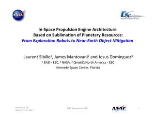 In-­‐Space 
Propulsion 
Engine 
Architecture 
Based 
on 
Sublima:on 
of 
Planetary 
Resources: 
From 
Explora+on 
Robots 
to 
Near-­‐Earth 
Object 
Mi+ga+on 
Laurent 
Sibille1, 
James 
Mantovani2 
and 
Jesus 
Dominguez3 
Pasadena, 
CA 
March 
27-­‐29, 
2012 
NIAC 
Symposium 
2012 
1 
1 
EASI 
-­‐ 
ESC, 
2 
NASA, 
3 
QineJQ 
North 
America 
-­‐ 
ESC 
Kennedy 
Space 
Center, 
Florida 
 