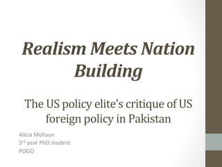  
	
  

Realism	
  Meets	
  Nation	
  
Building	
  
	
  
The	
  US	
  policy	
  elite’s	
  critique	
  of	
  US	
  
foreign	
  policy	
  in	
  Pakistan	
  
Alicia	
  Mollaun	
  
3rd	
  year	
  PhD	
  student	
  
POGO	
  

 