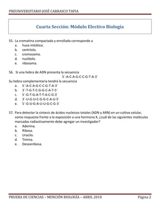 PREUNIVERSITARIO JOSÉ CARRASCO TAPIA
Cuarta Sección: Módulo Electivo Biología
55. La cromatina compactada y enrollada corresponde a
a. huso mitótico.
b. centríolo.
c. cromosoma.
d. nucléolo.
e. ribosoma.
56. Si una hebra de ADN presenta la secuencia
5´-A-C-A-G-C-C-G-T-A-3´
Su hebra complementaria tendrá la secuencia
a. 5´-A-C-A-G-C-C-G-T-A-3´
b. 3´-T-G-T-C-G-G-C-A-T-5´
c. 5´-G-T-G-A-T-T-A-C-G-3´
d. 3´-U-G-U-C-G-G-C-A-U-5´
e. 5´-G-U-G-A-U-U-G-C-G-3´
57. Para detectar la síntesis de ácidos nucleicos totales (ADN y ARN) en un cultivo celular,
como respuesta frente a la exposición a una hormona X, ¿cuál de las siguientes moléculas
marcadas radiactivamente debe agregar un investigador?
a. Adenina.
b. Ribosa.
c. Uracilo.
d. Timina.
e. Desoxiribosa.
PRUEBA DE CIENCIAS – MENCIÓN BIOLOGÍA – ABRIL 2010 Página 2