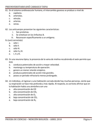 PREUNIVERSITARIO JOSÉ CARRASCO TAPIA
61. En el sistema cardiovascular humano, el intercambio gaseoso se produce a nivel de
a. capilares.
b. arteriolas.
c. vénulas.
d. arterias.
e. venas.
62. Los anticuerpos presentan las siguientes características:
i. Son proteínas.
ii. Se sintetizan en los linfocitos B.
iii. Reconocen específicamente a un antígeno.
Es (son) correcta(s)
a. sólo I.
b. sólo II.
c. sólo III.
d. sólo II y III.
e. I, II y III.
63. En una neurona típica, la presencia de la vaina de mielina recubriendo el axón permite que
éste
a. conduzca potenciales de acción a mayor velocidad.
b. mantenga su temperatura de operación.
c. genere un menor retardo sináptico.
d. produzca potenciales de acción más grandes.
e. posea un período refractario menos prolongado.
64. Un individuo, al ingresar a una habitación cerrada donde hay muchas personas, siente que
su respiración se hace más profunda y más rápida. Al respecto, es correcto afirmar que en
la habitación había una atmósfera con una
a. alta concentración de CO
b. alta concentración de CO2
c. alta concentración de O2
d. baja concentración de CO2
e. baja concentración de N2
PRUEBA DE CIENCIAS – MENCIÓN BIOLOGÍA – ABRIL 2010 Página 4