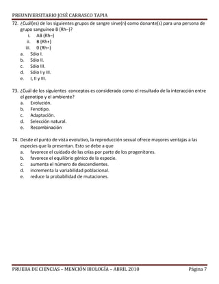 PREUNIVERSITARIO JOSÉ CARRASCO TAPIA
72. ¿Cuál(es) de los siguientes grupos de sangre sirve(n) como donante(s) para una persona de
grupo sanguíneo B (Rh–)?
i. AB (Rh–)
ii. B (Rh+)
iii. 0 (Rh–)
a. Sólo I.
b. Sólo II.
c. Sólo III.
d. Sólo I y III.
e. I, II y III.
73. ¿Cuál de los siguientes conceptos es considerado como el resultado de la interacción entre
el genotipo y el ambiente?
a. Evolución.
b. Fenotipo.
c. Adaptación.
d. Selección natural.
e. Recombinación
74. Desde el punto de vista evolutivo, la reproducción sexual ofrece mayores ventajas a las
especies que la presentan. Esto se debe a que
a. favorece el cuidado de las crías por parte de los progenitores.
b. favorece el equilibrio génico de la especie.
c. aumenta el número de descendientes.
d. incrementa la variabilidad poblacional.
e. reduce la probabilidad de mutaciones.
PRUEBA DE CIENCIAS – MENCIÓN BIOLOGÍA – ABRIL 2010 Página 7