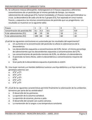 PREUNIVERSITARIO JOSÉ CARRASCO TAPIA
75. Se cultivaron moscas (Drosophila melanogaster) en 5 frascos expuestos a diferentes
concentraciones de un pesticida por el mismo período de tiempo. Las moscas
sobrevivientes de cada grupo (F1), fueron trasladadas a 5 frascos nuevos permitiéndose su
cruza. La descendencia de cada uno de los 5 grupos (F2), fue separada en cinco nuevos
frascos, y expuesta a las mismas concentraciones de pesticida que sus progenitores. Los
resultados se muestran en la siguiente tabla:
Frasco 1 2 3 4 5
Concentración de pesticida (%) 0,1 0,3 0,5 0,7 0,9
% de sobrevivientes (F1) 80 20 20 18 15
% de sobrevivientes (F2) 100 60 60 60 18
¿Cuál de las siguientes conclusiones es sustentada por los resultados del experimento?
a. Un aumento en la concentración del pesticida no afecta la sobrevivencia de la
descendencia.
b. Los descendientes expuestos a concentraciones de 0,3%, tienen el mismo porcentaje
de sobrevivientes que los descendientes expuestos a concentraciones de 0,7%.
c. Las concentraciones de pesticida menores de 0,9%, no afectan a la descendencia.
d. El pesticida no tiene efecto, sobre la descendencia a concentraciones mayores de
0,9%.
e. Gran parte de la descendencia expuesta al pesticida es estéril.
76. Una mujer normal y un hombre daltónico tuvieron una hija daltónica y un hijo normal. Los
genotipos paternos son
a. XDXd y XDY
b. XdXd y XDY
c. XDXD y XdY
d. XdXd y XdY
e. XDXd y XdY
77. ¿Cuál de las siguientes características permitió finalmente la colonización de los ambientes
terrestres por parte de los vertebrados?
a. El desarrollo de los pulmones.
b. La aparición de la columna vertebral.
c. La aparición de escamas, plumas o pelo.
d. El desarrollo del corazón con cuatro cámaras.
e. La mantención de la sangre a una temperatura constante.
PRUEBA DE CIENCIAS – MENCIÓN BIOLOGÍA – ABRIL 2010 Página 8
