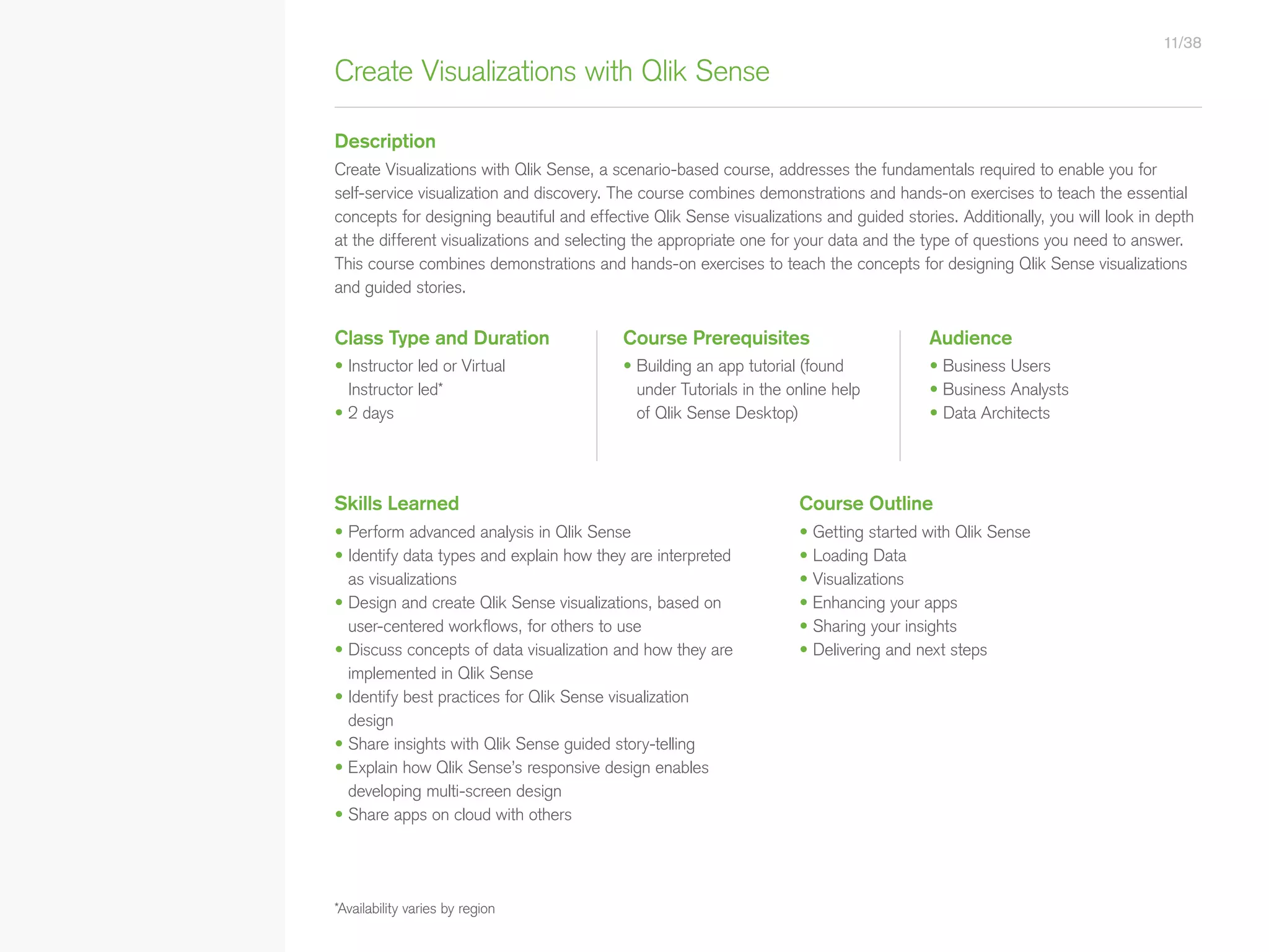 Create Visualizations with Qlik Sense
*Availability varies by region
Description
Class Type and Duration Course Prerequisites Audience
Skills Learned
• Perform advanced analysis in Qlik Sense
• Identify data types and explain how they are interpreted
as visualizations
• Design and create Qlik Sense visualizations, based on
user-centered workflows, for others to use
• Discuss concepts of data visualization and how they are
implemented in Qlik Sense
• Identify best practices for Qlik Sense visualization
design
• Share insights with Qlik Sense guided story-telling
• Explain how Qlik Sense’s responsive design enables
developing multi-screen design
• Share apps on cloud with others
Course Outline
• Getting started with Qlik Sense
• Loading Data
• Visualizations
• Enhancing your apps
• Sharing your insights
• Delivering and next steps
• Building an app tutorial (found
under Tutorials in the online help
of Qlik Sense Desktop)
• Business Users
• Business Analysts
• Data Architects
• Instructor led or Virtual
Instructor led*
• 2 days
Create Visualizations with Qlik Sense, a scenario-based course, addresses the fundamentals required to enable you for
self-service visualization and discovery. The course combines demonstrations and hands-on exercises to teach the essential
concepts for designing beautiful and effective Qlik Sense visualizations and guided stories. Additionally, you will look in depth
at the different visualizations and selecting the appropriate one for your data and the type of questions you need to answer.
This course combines demonstrations and hands-on exercises to teach the concepts for designing Qlik Sense visualizations
and guided stories.
11/38
• Qlik Sense Course Overview
• Data Modeling for Qlik Sense
• Administer and Maintain Qlik Sense
• Qlik Sense for QlikView Developers
• Qlik Sense Server Architecture
• Create Mashups with Qlik Sense
Qlik Sense®
Courses  Certifications
QlikView®
Courses  Certifications
Programs
• Qlik Sense Data Architect Certification
• Qlik Sense System Administrator
Certification
• Qlik Sense Business Analyst
Certification
• Qlik Skills Assessment
• Custom Application Training
• Qlik Academic Program
• Create Visualizations with Qlik Sense
• QlikView Course Overview
• QlikView Performance and Scalability
• QlikView Advanced Topics in Design
and Development
• QlikView Server Publisher
• QlikView Developer
• Data Visualization and Design
Best Practices Using QlikView
• QlikView Designer
• QlikView Designer Certification
• QlikView System Administrator
Certification
• QlikView Developer Certification
• Reporting with QlikView NPrinting
 