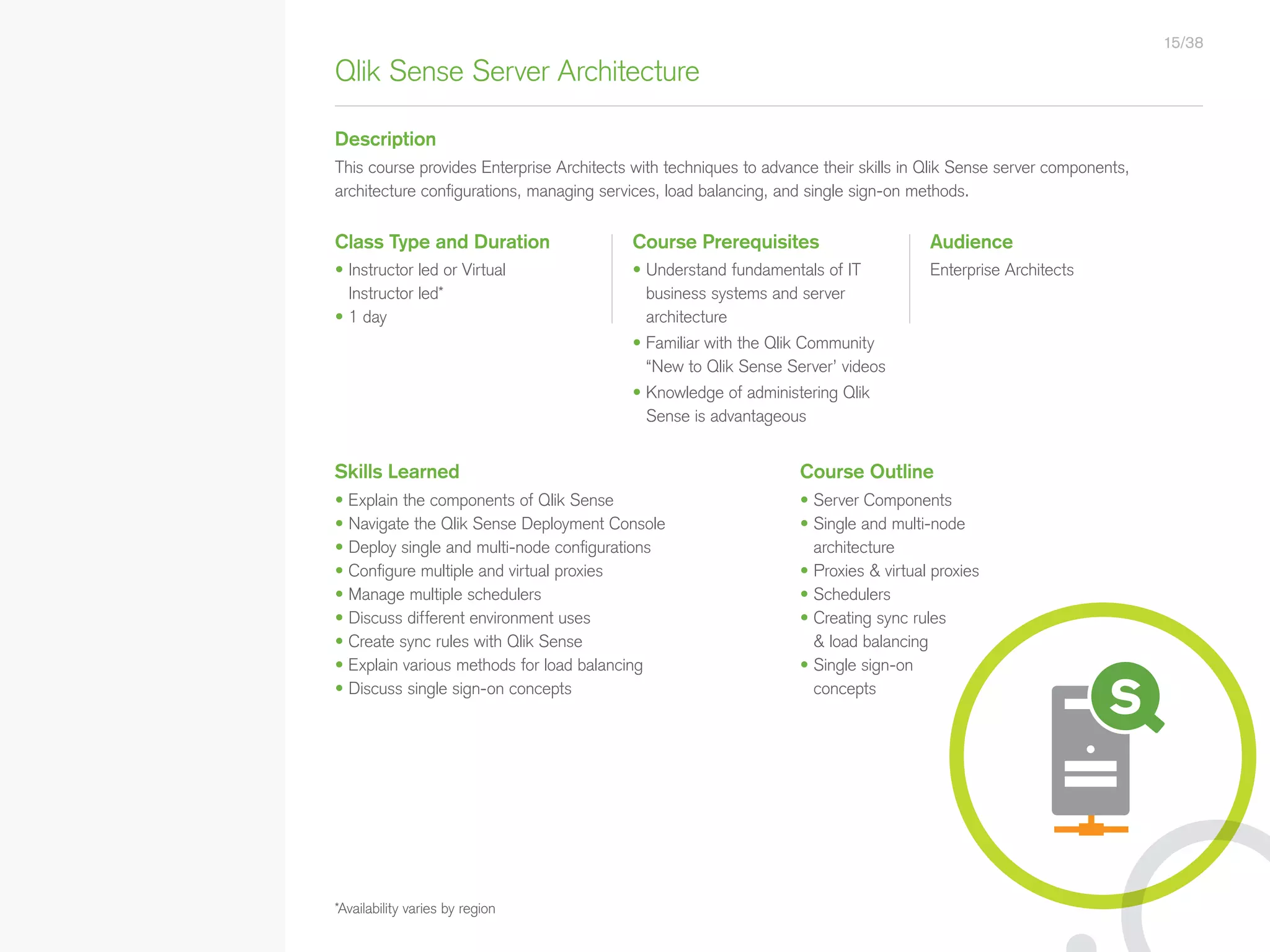Qlik Sense Server Architecture
Description
Class Type and Duration Course Prerequisites Audience
Skills Learned
• Explain the components of Qlik Sense
• Navigate the Qlik Sense Deployment Console
• Deploy single and multi-node configurations
• Configure multiple and virtual proxies
• Manage multiple schedulers
• Discuss different environment uses
• Create sync rules with Qlik Sense
• Explain various methods for load balancing
• Discuss single sign-on concepts
Course Outline
• Server Components
• Single and multi-node
architecture
• Proxies  virtual proxies
• Schedulers
• Creating sync rules
 load balancing
• Single sign-on
concepts
• Understand fundamentals of IT
business systems and server
architecture
• Familiar with the Qlik Community
“New to Qlik Sense Server’ videos
• Knowledge of administering Qlik
Sense is advantageous
Enterprise Architects
This course provides Enterprise Architects with techniques to advance their skills in Qlik Sense server components,
architecture configurations, managing services, load balancing, and single sign-on methods.
*Availability varies by region
• Instructor led or Virtual
Instructor led*
• 1 day
15/38
• Qlik Sense Course Overview
• Data Modeling for Qlik Sense
• Administer and Maintain Qlik Sense
• Qlik Sense for QlikView Developers
• Qlik Sense Server Architecture
• Create Mashups with Qlik Sense
Qlik Sense®
Courses  Certifications
QlikView®
Courses  Certifications
Programs
• Qlik Sense Data Architect Certification
• Qlik Sense System Administrator
Certification
• Qlik Sense Business Analyst
Certification
• Qlik Skills Assessment
• Custom Application Training
• Qlik Academic Program
• Create Visualizations with Qlik Sense
• QlikView Course Overview
• QlikView Performance and Scalability
• QlikView Advanced Topics in Design
and Development
• QlikView Server Publisher
• QlikView Developer
• Data Visualization and Design
Best Practices Using QlikView
• QlikView Designer
• QlikView Designer Certification
• QlikView System Administrator
Certification
• QlikView Developer Certification
• Reporting with QlikView NPrinting
 