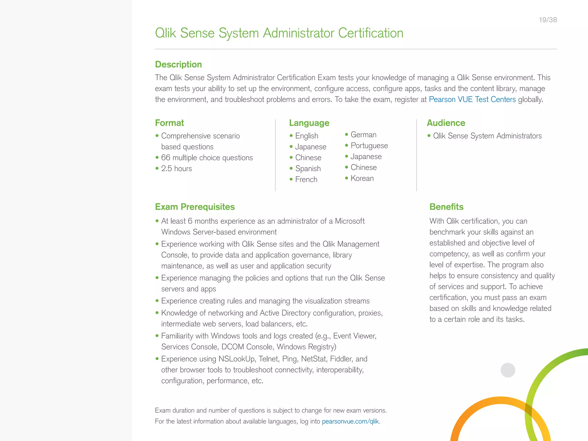 Qlik Sense System Administrator Certification
Description
AudienceFormat Language
• Qlik Sense System Administrators• Comprehensive scenario
based questions
• 66 multiple choice questions
• 2.5 hours
• English
• Japanese
• Chinese
• Spanish
• French
The Qlik Sense System Administrator Certification Exam tests your knowledge of managing a Qlik Sense environment. This
exam tests your ability to set up the environment, configure access, configure apps, tasks and the content library, manage
the environment, and troubleshoot problems and errors. To take the exam, register at Pearson VUE Test Centers globally.
Exam Prerequisites Benefits
• At least 6 months experience as an administrator of a Microsoft
Windows Server-based environment
• Experience working with Qlik Sense sites and the Qlik Management
Console, to provide data and application governance, library
maintenance, as well as user and application security
• Experience managing the policies and options that run the Qlik Sense
servers and apps
• Experience creating rules and managing the visualization streams
• Knowledge of networking and Active Directory configuration, proxies,
intermediate web servers, load balancers, etc.
• Familiarity with Windows tools and logs created (e.g., Event Viewer,
Services Console, DCOM Console, Windows Registry)
• Experience using NSLookUp, Telnet, Ping, NetStat, Fiddler, and
other browser tools to troubleshoot connectivity, interoperability,
configuration, performance, etc.
With Qlik certification, you can
benchmark your skills against an
established and objective level of
competency, as well as confirm your
level of expertise. The program also
helps to ensure consistency and quality
of services and support. To achieve
certification, you must pass an exam
based on skills and knowledge related
to a certain role and its tasks.
19/38
Exam duration and number of questions is subject to change for new exam versions.
For the latest information about available languages, log into pearsonvue.com/qlik.
• German
• Portuguese
• Japanese
• Chinese
• Korean
• Qlik Sense Course Overview
• Data Modeling for Qlik Sense
• Administer and Maintain Qlik Sense
• Qlik Sense for QlikView Developers
• Qlik Sense Server Architecture
• Create Mashups with Qlik Sense
Qlik Sense®
Courses  Certifications
QlikView®
Courses  Certifications
Programs
• Qlik Sense Data Architect Certification
• Qlik Sense System
Administrator Certification
• Qlik Sense Business Analyst
Certification
• Qlik Skills Assessment
• Custom Application Training
• Qlik Academic Program
• Create Visualizations with Qlik Sense
• QlikView Course Overview
• QlikView Performance and Scalability
• QlikView Advanced Topics in Design
and Development
• QlikView Server Publisher
• QlikView Developer
• Data Visualization and Design
Best Practices Using QlikView
• QlikView Designer
• QlikView Designer Certification
• QlikView System Administrator
Certification
• QlikView Developer Certification
• Reporting with QlikView NPrinting
 