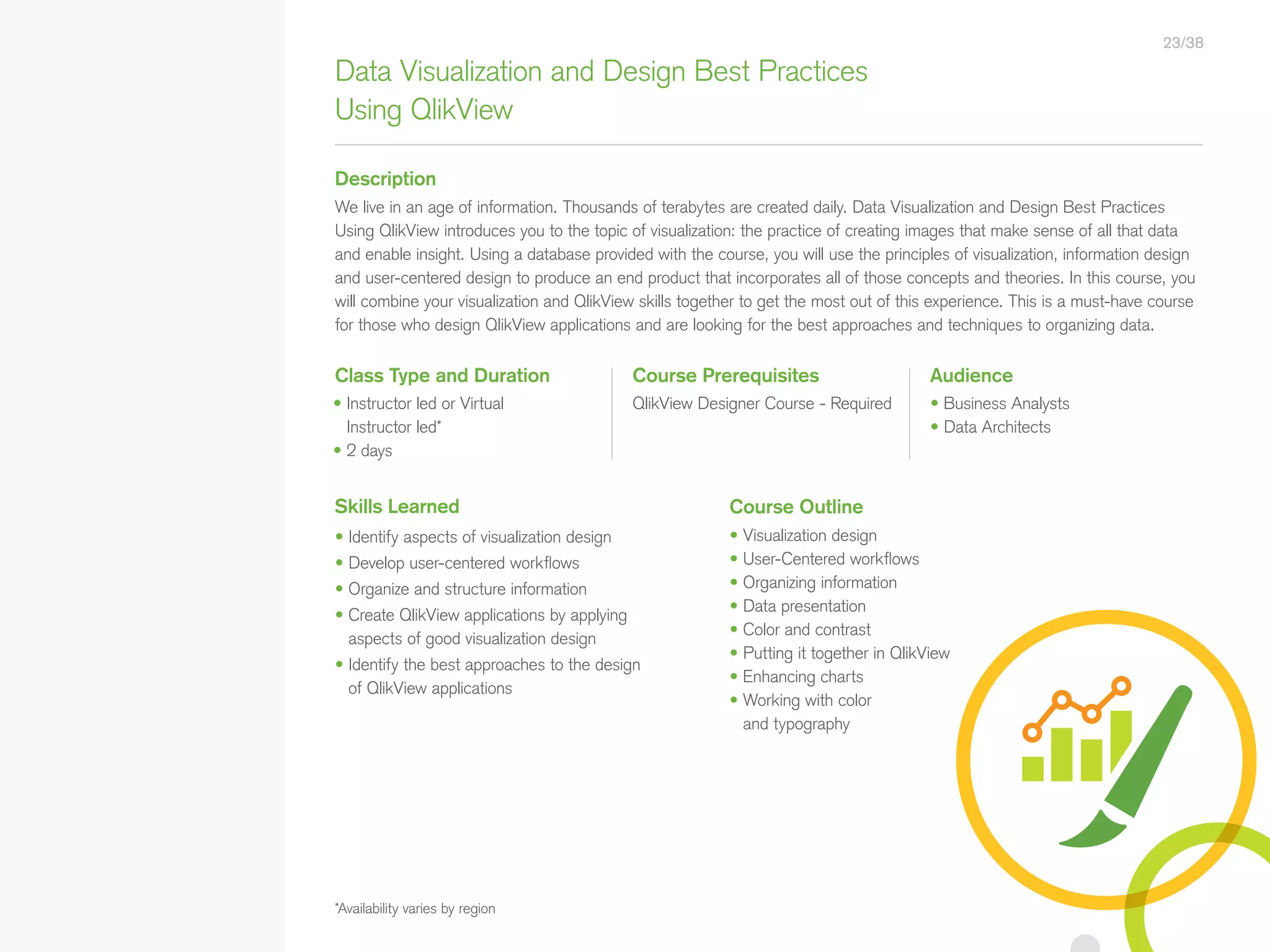 Data Visualization and Design Best Practices
Using QlikView
Description
Class Type and Duration Course Prerequisites Audience
QlikView Designer Course - Required • Business Analysts
• Data Architects
We live in an age of information. Thousands of terabytes are created daily. Data Visualization and Design Best Practices
Using QlikView introduces you to the topic of visualization: the practice of creating images that make sense of all that data
and enable insight. Using a database provided with the course, you will use the principles of visualization, information design
and user-centered design to produce an end product that incorporates all of those concepts and theories. In this course, you
will combine your visualization and QlikView skills together to get the most out of this experience. This is a must-have course
for those who design QlikView applications and are looking for the best approaches and techniques to organizing data.
Skills Learned
• Identify aspects of visualization design
• Develop user-centered workflows
• Organize and structure information
• Create QlikView applications by applying
aspects of good visualization design
• Identify the best approaches to the design
of QlikView applications
*Availability varies by region
• Instructor led or Virtual
Instructor led*
• 2 days
Course Outline
• Visualization design
• User-Centered workflows
• Organizing information
• Data presentation
• Color and contrast
• Putting it together in QlikView
• Enhancing charts
• Working with color
and typography
23/38
• Qlik Sense Course Overview
• Data Modeling for Qlik Sense
• Administer and Maintain Qlik Sense
• Qlik Sense for QlikView Developers
• Qlik Sense Server Architecture
• Create Mashups with Qlik Sense
Qlik Sense®
Courses  Certifications
QlikView®
Courses  Certifications
Programs
• Qlik Sense Data Architect Certification
• Qlik Sense System Administrator
Certification
• Qlik Sense Business Analyst
Certification
• Qlik Skills Assessment
• Custom Application Training
• Qlik Academic Program
• Create Visualizations with Qlik Sense
• QlikView Course Overview
• QlikView Performance and Scalability
• QlikView Advanced Topics in Design
and Development
• QlikView Server Publisher
• QlikView Developer
• Data Visualization and Design
Best Practices Using QlikView
• QlikView Designer
• QlikView Designer Certification
• QlikView System Administrator
Certification
• QlikView Developer Certification
• Reporting with QlikView NPrinting
 