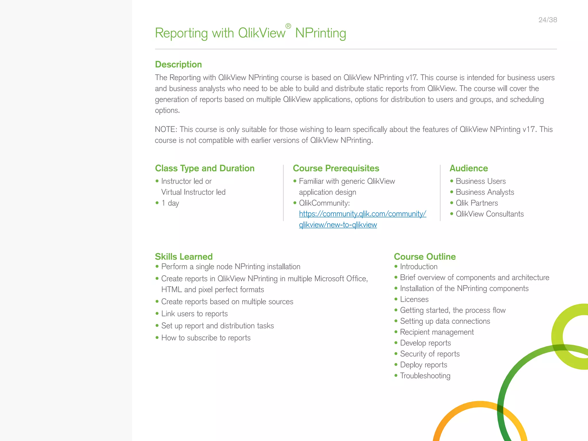 Reporting with QlikView
®
NPrinting
Description
Class Type and Duration Course Prerequisites Audience
• Instructor led or
Virtual Instructor led
• 1 day
• Business Users
• Business Analysts
• Qlik Partners
• QlikView Consultants
The Reporting with QlikView NPrinting course is based on QlikView NPrinting v17. This course is intended for business users
and business analysts who need to be able to build and distribute static reports from QlikView. The course will cover the
generation of reports based on multiple QlikView applications, options for distribution to users and groups, and scheduling
options.
24/38
• Familiar with generic QlikView
application design
• QlikCommunity:
https://community.qlik.com/community/
qlikview/new-to-qlikview
Skills Learned Course Outline
• Perform a single node NPrinting installation
• Create reports in QlikView NPrinting in multiple Microsoft Office,
HTML and pixel perfect formats
• Create reports based on multiple sources
• Link users to reports
• Set up report and distribution tasks
• How to subscribe to reports
• Introduction
• Brief overview of components and architecture
• Installation of the NPrinting components
• Licenses
• Getting started, the process flow
• Setting up data connections
• Recipient management
• Develop reports
• Security of reports
• Deploy reports
• Troubleshooting
NOTE: This course is only suitable for those wishing to learn specifically about the features of QlikView NPrinting v17. This
course is not compatible with earlier versions of QlikView NPrinting.
• Qlik Sense Course Overview
• Data Modeling for Qlik Sense
• Administer and Maintain Qlik Sense
• Qlik Sense for QlikView Developers
• Qlik Sense Server Architecture
• Create Mashups with Qlik Sense
Qlik Sense®
Courses  Certifications
QlikView®
Courses  Certifications
Programs
• Qlik Sense Data Architect Certification
• Qlik Sense System Administrator
Certification
• Qlik Sense Business Analyst
Certification
• Qlik Skills Assessment
• Custom Application Training
• Qlik Academic Program
• Create Visualizations with Qlik Sense
• QlikView Course Overview
• QlikView Performance and Scalability
• QlikView Advanced Topics in Design
and Development
• QlikView Server Publisher
• QlikView Developer
• Data Visualization and Design
Best Practices Using QlikView
• QlikView Designer
• QlikView Designer Certification
• QlikView System Administrator
Certification
• QlikView Developer Certification
• Reporting with QlikView NPrinting
 