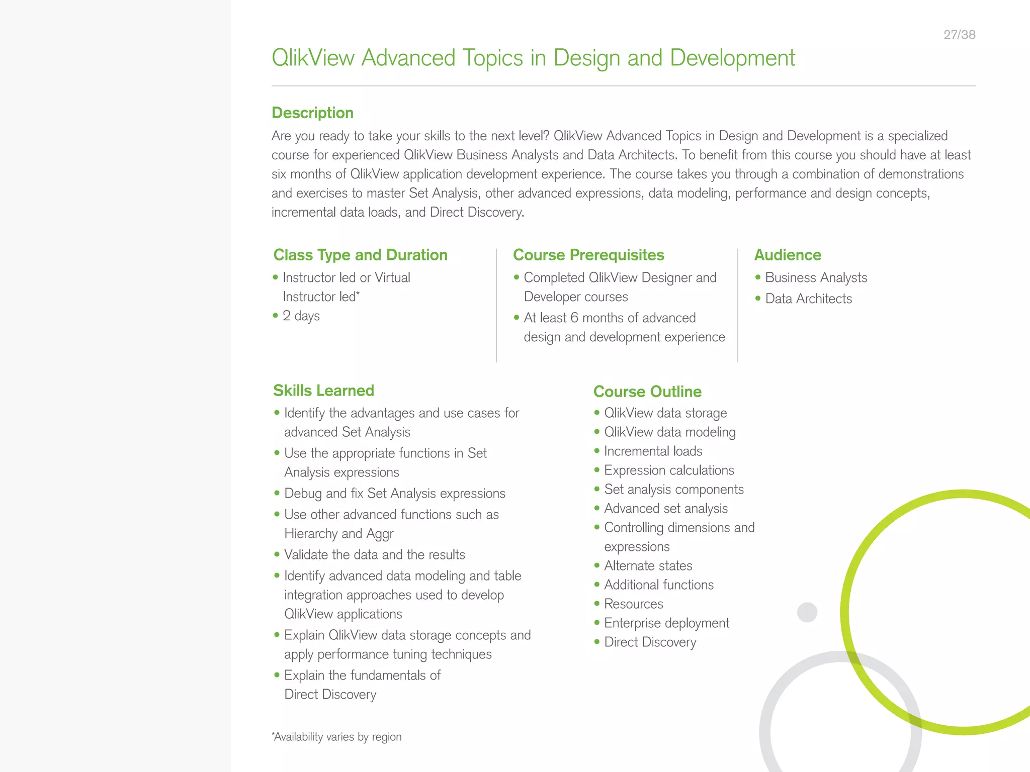 QlikView Advanced Topics in Design and Development
Description
Course Prerequisites Audience
• Completed QlikView Designer and
Developer courses
• At least 6 months of advanced
design and development experience
• Business Analysts
• Data Architects
Are you ready to take your skills to the next level? QlikView Advanced Topics in Design and Development is a specialized
course for experienced QlikView Business Analysts and Data Architects. To benefit from this course you should have at least
six months of QlikView application development experience. The course takes you through a combination of demonstrations
and exercises to master Set Analysis, other advanced expressions, data modeling, performance and design concepts,
incremental data loads, and Direct Discovery.
• Identify the advantages and use cases for
advanced Set Analysis
• Use the appropriate functions in Set
Analysis expressions
• Debug and fix Set Analysis expressions
• Use other advanced functions such as
Hierarchy and Aggr
• Validate the data and the results
• Identify advanced data modeling and table
integration approaches used to develop
QlikView applications
• Explain QlikView data storage concepts and
apply performance tuning techniques
• Explain the fundamentals of
Direct Discovery
*Availability varies by region
Class Type and Duration
Skills Learned
• Instructor led or Virtual
Instructor led*
• 2 days
Course Outline
• QlikView data storage
• QlikView data modeling
• Incremental loads
• Expression calculations
• Set analysis components
• Advanced set analysis
• Controlling dimensions and
expressions
• Alternate states
• Additional functions
• Resources
• Enterprise deployment
• Direct Discovery
27/38
• Qlik Sense Course Overview
• Data Modeling for Qlik Sense
• Administer and Maintain Qlik Sense
• Qlik Sense for QlikView Developers
• Qlik Sense Server Architecture
• Create Mashups with Qlik Sense
Qlik Sense®
Courses  Certifications
QlikView®
Courses  Certifications
Programs
• Qlik Sense Data Architect Certification
• Qlik Sense System Administrator
Certification
• Qlik Sense Business Analyst
Certification
• Qlik Skills Assessment
• Custom Application Training
• Qlik Academic Program
• Create Visualizations with Qlik Sense
• QlikView Course Overview
• QlikView Performance and Scalability
• QlikView Advanced Topics in
Design and Development
• QlikView Server Publisher
• QlikView Developer
• Data Visualization and Design
Best Practices Using QlikView
• QlikView Designer
• QlikView Designer Certification
• QlikView System Administrator
Certification
• QlikView Developer Certification
• Reporting with QlikView NPrinting
 