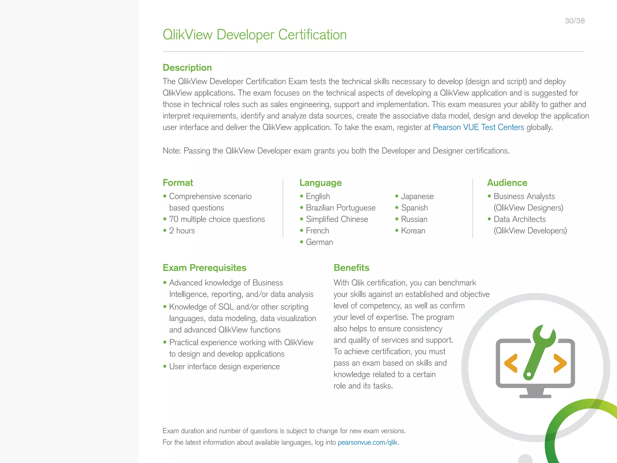 QlikView Developer Certification
Description
• English
• Brazilian Portuguese
• Simplified Chinese
• French
• German
The QlikView Developer Certification Exam tests the technical skills necessary to develop (design and script) and deploy
QlikView applications. The exam focuses on the technical aspects of developing a QlikView application and is suggested for
those in technical roles such as sales engineering, support and implementation. This exam measures your ability to gather and
interpret requirements, identify and analyze data sources, create the associative data model, design and develop the application
user interface and deliver the QlikView application. To take the exam, register at Pearson VUE Test Centers globally.
Note: Passing the QlikView Developer exam grants you both the Developer and Designer certifications.
Exam Prerequisites Benefits
• Advanced knowledge of Business
Intelligence, reporting, and/or data analysis
• Knowledge of SQL and/or other scripting
languages, data modeling, data visualization
and advanced QlikView functions
• Practical experience working with QlikView
to design and develop applications
• User interface design experience
With Qlik certification, you can benchmark
your skills against an established and objective
level of competency, as well as confirm
your level of expertise. The program
also helps to ensure consistency
and quality of services and support.
To achieve certification, you must
pass an exam based on skills and
knowledge related to a certain
role and its tasks.
• Business Analysts
(QlikView Designers)
• Data Architects
(QlikView Developers)
AudienceFormat Language
• Comprehensive scenario
based questions
• 70 multiple choice questions
• 2 hours
30/38
Exam duration and number of questions is subject to change for new exam versions.
For the latest information about available languages, log into pearsonvue.com/qlik.
• Japanese
• Spanish
• Russian
• Korean
• Qlik Sense Course Overview
• Data Modeling for Qlik Sense
• Administer and Maintain Qlik Sense
• Qlik Sense for QlikView Developers
• Qlik Sense Server Architecture
• Create Mashups with Qlik Sense
Qlik Sense®
Courses  Certifications
QlikView®
Courses  Certifications
Programs
• Qlik Sense Data Architect Certification
• Qlik Sense System Administrator
Certification
• Qlik Sense Business Analyst
Certification
• Qlik Skills Assessment
• Custom Application Training
• Qlik Academic Program
• Create Visualizations with Qlik Sense
• QlikView Course Overview
• QlikView Performance and Scalability
• QlikView Advanced Topics in Design
and Development
• QlikView Server Publisher
• QlikView Developer
• Data Visualization and Design
Best Practices Using QlikView
• QlikView Designer
• QlikView Designer Certification
• QlikView System Administrator
Certification
• QlikView Developer
• Reporting with QlikView NPrinting
 