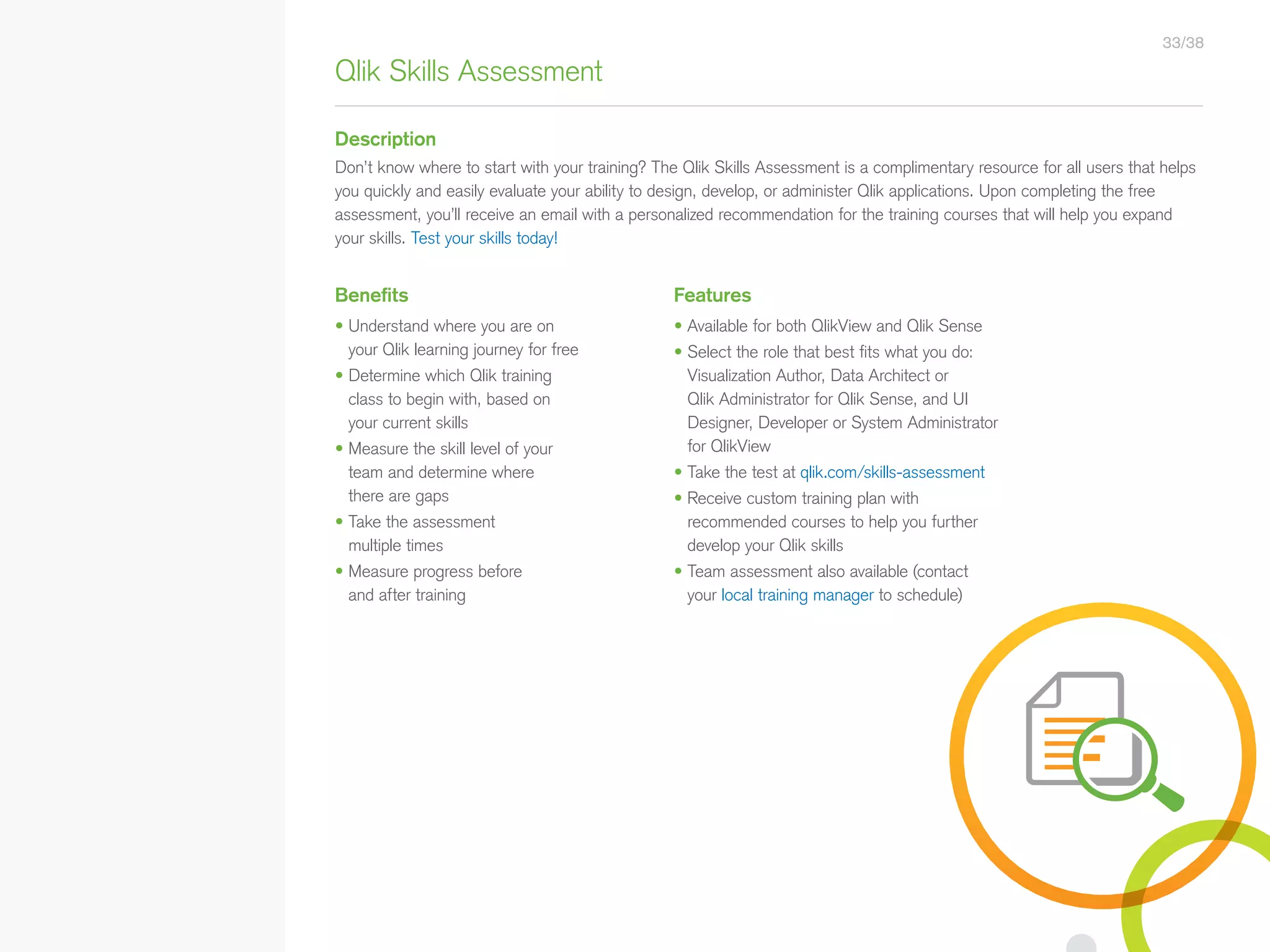 Benefits Features
• Understand where you are on
your Qlik learning journey for free
• Determine which Qlik training
class to begin with, based on
your current skills
• Measure the skill level of your
team and determine where
there are gaps
• Take the assessment
multiple times
• Measure progress before
and after training
• Available for both QlikView and Qlik Sense
• Select the role that best fits what you do:
Visualization Author, Data Architect or
Qlik Administrator for Qlik Sense, and UI
Designer, Developer or System Administrator
for QlikView
• Take the test at qlik.com/skills-assessment
• Receive custom training plan with
recommended courses to help you further
develop your Qlik skills
• Team assessment also available (contact
your local training manager to schedule)
Qlik Skills Assessment
Description
Don’t know where to start with your training? The Qlik Skills Assessment is a complimentary resource for all users that helps
you quickly and easily evaluate your ability to design, develop, or administer Qlik applications. Upon completing the free
assessment, you’ll receive an email with a personalized recommendation for the training courses that will help you expand
your skills. Test your skills today!
33/38
• Qlik Sense Course Overview
• Data Modeling for Qlik Sense
• Administer and Maintain Qlik Sense
• Qlik Sense for QlikView Developers
• Qlik Sense Server Architecture
• Create Mashups with Qlik Sense
Qlik Sense®
Courses  Certifications
QlikView®
Courses  Certifications
Programs
• Qlik Sense Data Architect Certification
• Qlik Sense System Administrator
Certification
• Qlik Sense Business Analyst
Certification
• Qlik Skills
• Custom Application Training
• Qlik Academic Program
• Create Visualizations with Qlik Sense
• QlikView Course Overview
• QlikView Performance and Scalability
• QlikView Advanced Topics in Design
and Development
• QlikView Server Publisher
• QlikView Developer
• Data Visualization and Design
Best Practices Using QlikView
• QlikView Designer
• QlikView Designer Certification
• QlikView System Administrator
Certification
• QlikView Developer Certification
• Reporting with QlikView NPrinting
 