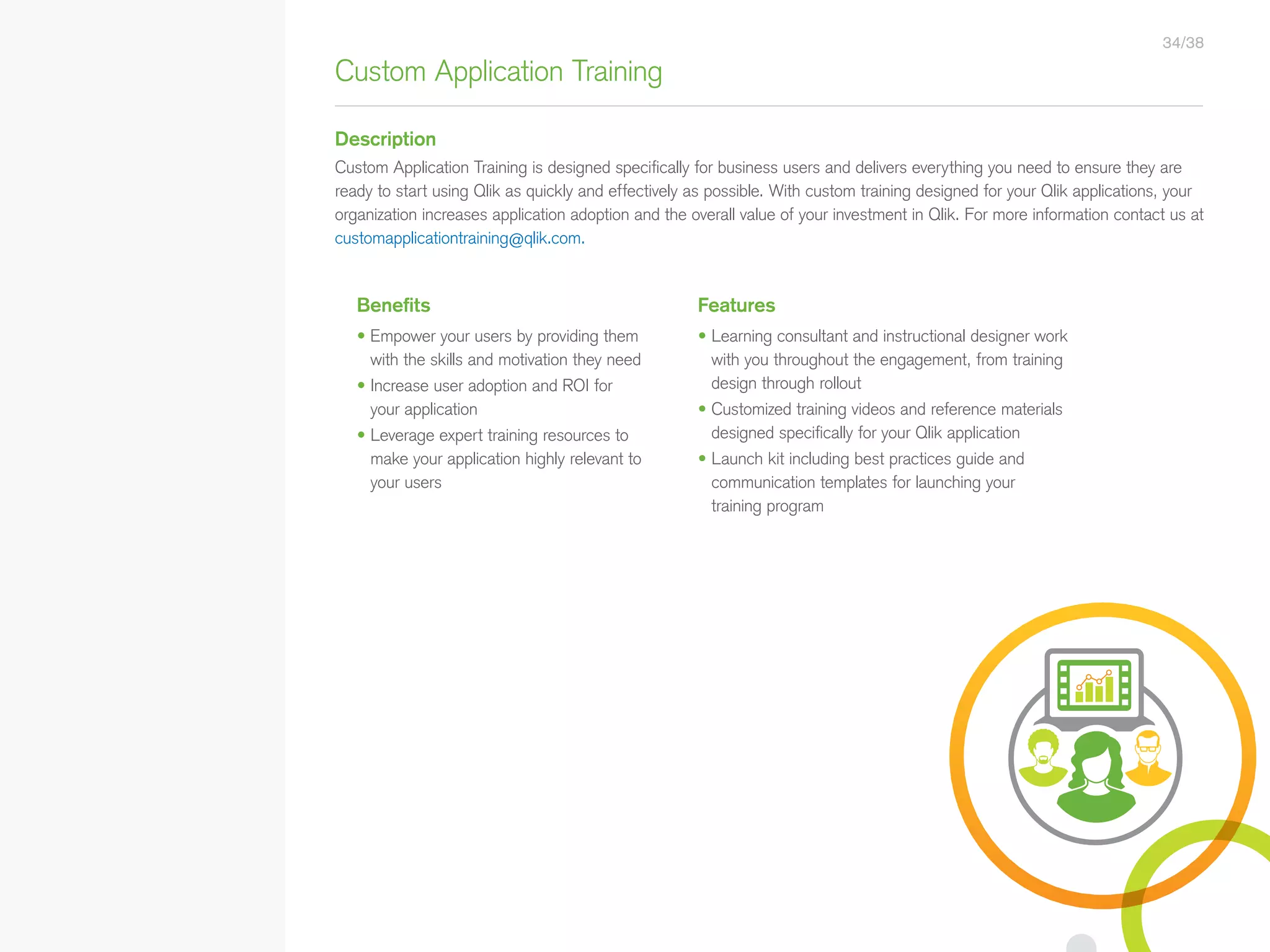 Benefits Features
• Empower your users by providing them
with the skills and motivation they need
• Increase user adoption and ROI for
your application
• Leverage expert training resources to
make your application highly relevant to
your users
• Learning consultant and instructional designer work
with you throughout the engagement, from training
design through rollout
• Customized training videos and reference materials
designed specifically for your Qlik application
• Launch kit including best practices guide and
communication templates for launching your
training program
Custom Application Training
Description
Custom Application Training is designed specifically for business users and delivers everything you need to ensure they are
ready to start using Qlik as quickly and effectively as possible. With custom training designed for your Qlik applications, your
organization increases application adoption and the overall value of your investment in Qlik. For more information contact us at
customapplicationtraining@qlik.com.
34/38
• Qlik Sense Course Overview
• Data Modeling for Qlik Sense
• Administer and Maintain Qlik Sense
• Qlik Sense for QlikView Developers
• Qlik Sense Server Architecture
• Create Mashups with Qlik Sense
Qlik Sense®
Courses  Certifications
QlikView®
Courses  Certifications
Programs
• Qlik Sense Data Architect Certification
• Qlik Sense System Administrator
Certification
• Qlik Sense Business Analyst
Certification
• Qlik Skills Assessment
• Custom Application Training
• Qlik Academic Program
• Create Visualizations with Qlik Sense
• QlikView Course Overview
• QlikView Performance and Scalability
• QlikView Advanced Topics in Design
and Development
• QlikView Server Publisher
• QlikView Developer
• Data Visualization and Design
Best Practices Using QlikView
• QlikView Designer
• QlikView Designer Certification
• QlikView System Administrator
Certification
• QlikView Developer Certification
• Reporting with QlikView NPrinting
 