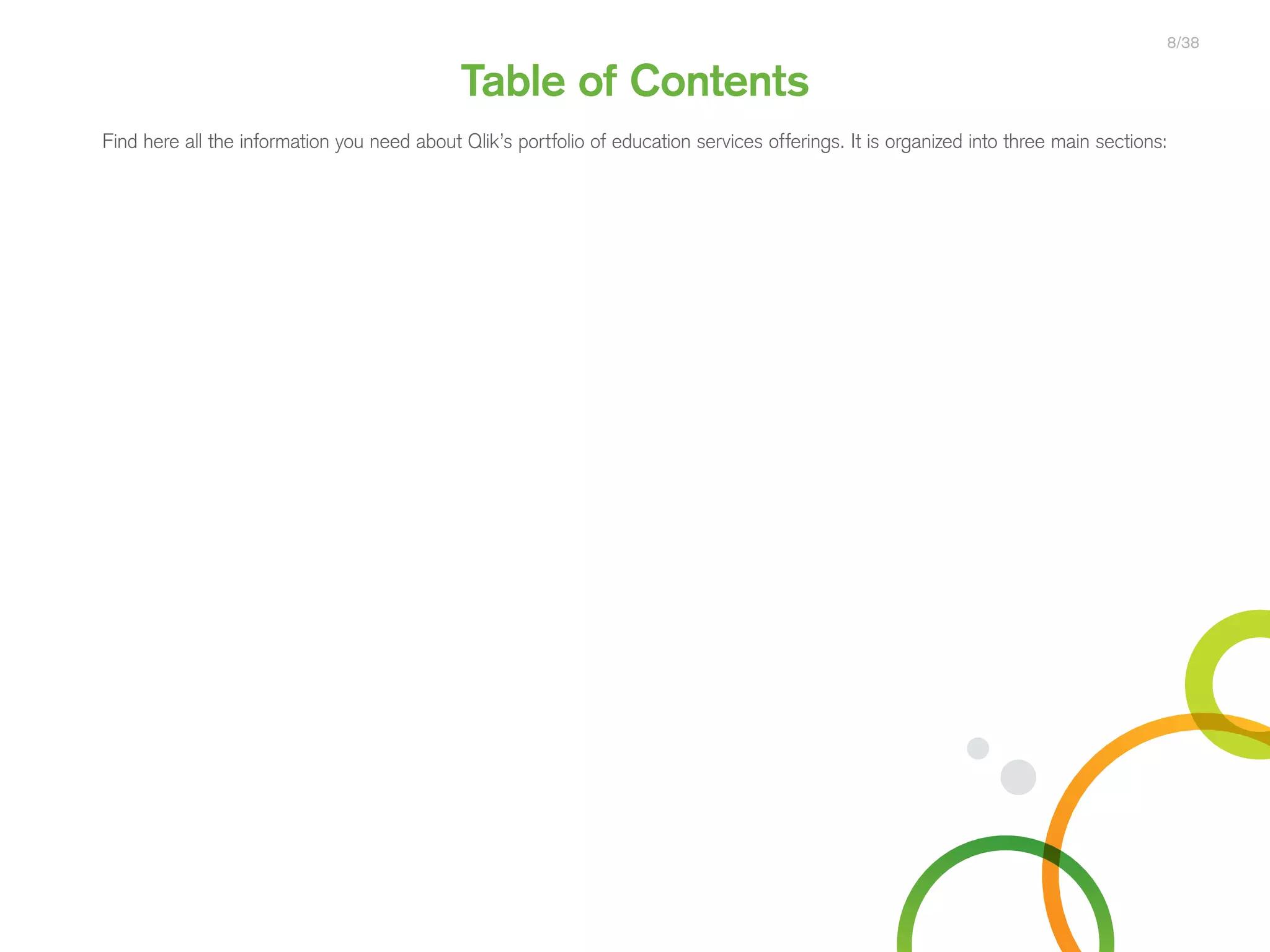 Table of Contents
Find here all the information you need about Qlik’s portfolio of education services offerings. It is organized into three main sections:
8/38
Qlik Sense
®
Courses
 Certifications
QlikView
®
Courses
 Certifications
Programs
• Qlik Sense Course Overview
• Create Visualizations with Qlik Sense
• Data Modeling for Qlik Sense
• Administer and Maintain Qlik Sense
• Create Mashups with Qlik Sense
• Qlik Sense Server Architecture
• Qlik Sense for QlikView Developers
• QlikView Course Overview
• QlikView Designer
• Data Visualization and Design
Best Practices Using QlikView
• QlikView Developer
• QlikView Server Publisher
• QlikView Advanced Topics in Design
and Development
• QlikView Performance and Scalability
• QlikView Designer Certification
• QlikView Developer Certification
• QlikView System Administrator
Certification
• Qlik Sense Data Architect
Certification
• Qlik Sense System Administrator
Certification
• Qlik Sense Business Analyst
Certification
• Qlik Skills Assessment
• Custom Application Training
• Qlik Academic Program
• Reporting with QlikView NPrinting
 