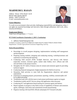 MAHMUDUL HASAN
Address: House- 1034, Road- C & B
Barisal sadar upazila, Barisal
Mobile: +8801731949796
E-mail: sumonaub@yahoo.com
Career Objective:
To work in an environment where provides challenging responsibilities and delegations where. I
can apply my acquired knowledge and innovative ideas through enthusiasm, hard work, ethics,
sincerity & brilliance.
Employment History:
Total Year of Experience: 1.7 Year(s)
ICT Field Coordinator (September 1, 2015 - Continuing)
1. mPower Social Enterprise Ltd.
Company Location: Level 9 & 10 Millennium Castle House-47, Road-27 Block-A, Banani Dhaka
Department: USAID Agricultural Extension Supporting Activity
Duties/Responsibilities:
 Knowledge in overall program designing, implementation including staff management
and development.
 Preparing training modules, designing and conducting training, workshop/seminars and
experience in monitoring and reporting.
 Conducting field research (FGD, In-depth Interview, and Survey) with farmers
(especially women), extension agents, market stake holders, Govt. officers and with
relevant bodies in the project location.
 Strengthen the ICT skills of farmers (men & women) and extension agents by providing
technical support.
 Conducting financial management, budget preparation for field level activity.
 Streamline field activities to meet both the Organizations objectives and partner
expectations.
 Experience in managing projects, procurement, reporting, visibility; external audits will
be an added advantage.
 Troubleshoot and work with the team to track project performance against set targets
 Troubleshoot mobile and ICT devices along with application when necessary
 Conducting ICT and application based training for extension agents and farmers
 Report regularly on progress in the field in terms of capabilities of farmers and extension
agents, challenges, motivation and commitment towards disseminating
 Organize meeting with local DAE officials and prepare ICT focused work plan
 