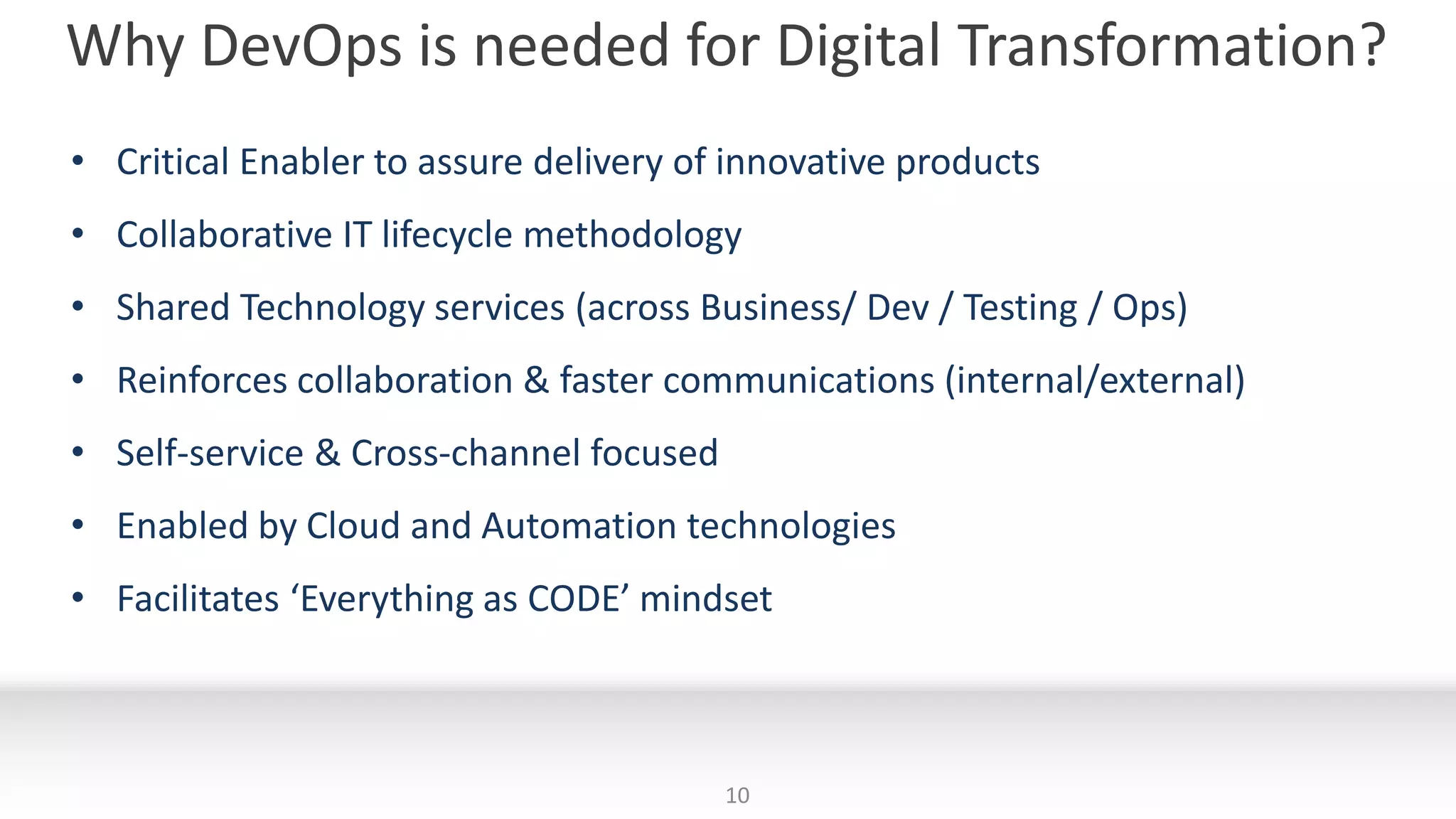 Why DevOps is needed for Digital Transformation?
10
• Critical Enabler to assure delivery of innovative products
• Collaborative IT lifecycle methodology
• Shared Technology services (across Business/ Dev / Testing / Ops)
• Reinforces collaboration & faster communications (internal/external)
• Self-service & Cross-channel focused
• Enabled by Cloud and Automation technologies
• Facilitates ‘Everything as CODE’ mindset
 