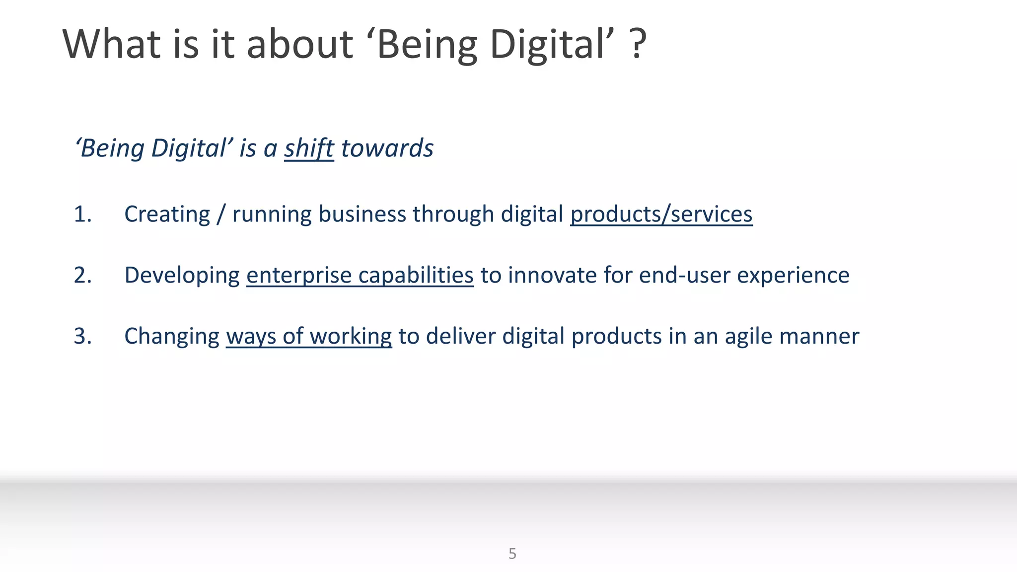What is it about ‘Being Digital’ ?
‘Being Digital’ is a shift towards
1. Creating / running business through digital products/services
2. Developing enterprise capabilities to innovate for end-user experience
3. Changing ways of working to deliver digital products in an agile manner
5
 
