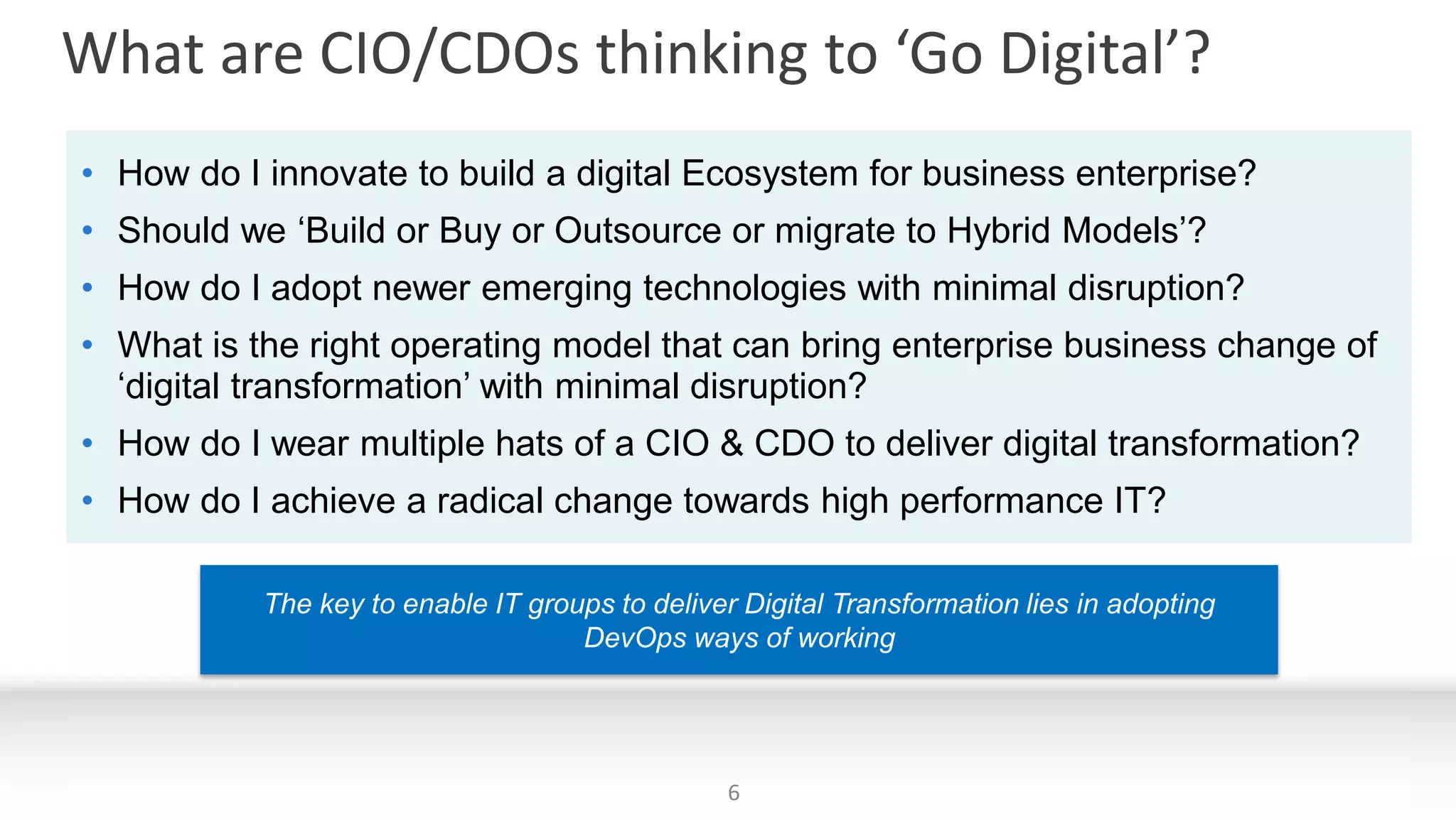 What are CIO/CDOs thinking to ‘Go Digital’?
The key to enable IT groups to deliver Digital Transformation lies in adopting
DevOps ways of working
• How do I innovate to build a digital Ecosystem for business enterprise?
• Should we ‘Build or Buy or Outsource or migrate to Hybrid Models’?
• How do I adopt newer emerging technologies with minimal disruption?
• What is the right operating model that can bring enterprise business change of
‘digital transformation’ with minimal disruption?
• How do I wear multiple hats of a CIO & CDO to deliver digital transformation?
• How do I achieve a radical change towards high performance IT?
6
 
