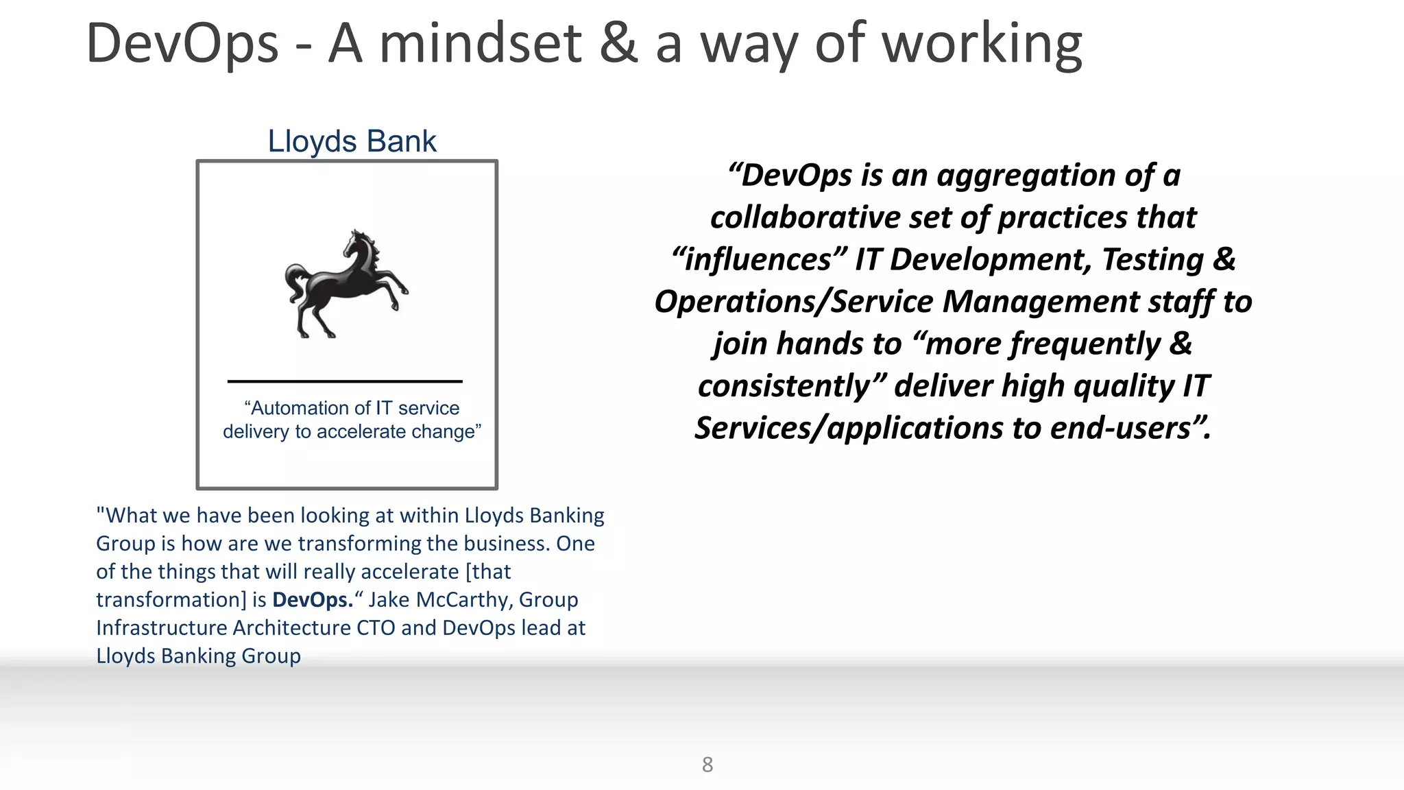 DevOps - A mindset & a way of working
8
Lloyds Bank
“Automation of IT service
delivery to accelerate change”
"What we have been looking at within Lloyds Banking
Group is how are we transforming the business. One
of the things that will really accelerate [that
transformation] is DevOps.“ Jake McCarthy, Group
Infrastructure Architecture CTO and DevOps lead at
Lloyds Banking Group
“DevOps is an aggregation of a
collaborative set of practices that
“influences” IT Development, Testing &
Operations/Service Management staff to
join hands to “more frequently &
consistently” deliver high quality IT
Services/applications to end-users”.
 
