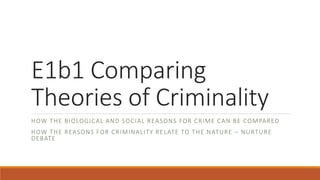 E1b1 Comparing
Theories of Criminality
HOW THE BIOLOGICAL AND SOCIAL REASONS FOR CRIME CAN BE COMPARED
HOW THE REASONS FOR CRIMINALITY RELATE TO THE NATURE – NURTURE
DEBATE
 