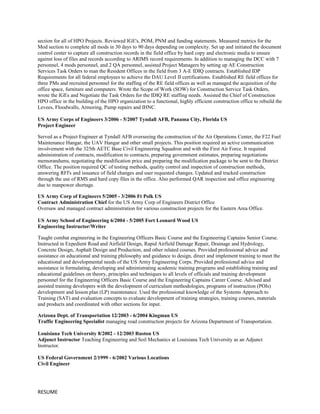 section for all of HPO Projects. Reviewed IGE's, POM, PNM and funding statements. Measured metrics for the
Mod section to complete all mods in 30 days to 90 days depending on complexity. Set up and initiated the document
control center to capture all construction records in the field office by hard copy and electronic media to ensure
against loss of files and records according to ARIMS record requirements. In addition to managing the DCC with 7
personnel, 4 mods personnel, and 2 QA personnel, assisted Project Managers by setting up AE Construction
Services Task Orders to man the Resident Offices in the field from 3 A-E IDIQ contracts. Established IDP
Requirements for all federal employees to achieve the DAU Level II certifications. Established RE field offices for
three PMs and recruited personnel for the staffing of the RE field offices as well as managed the acquisition of the
office space, furniture and computers. Wrote the Scope of Work (SOW) for Construction Service Task Orders,
wrote the IGEs and Negotiate the Task Orders for the IDIQ RE staffing needs. Assisted the Chief of Construction
HPO office in the building of the HPO organization to a functional, highly efficient construction office to rebuild the
Levees, Floodwalls, Armoring, Pump repairs and IHNC.
US Army Corps of Engineers 3/2006 - 5/2007 Tyndall AFB, Panama City, Florida US
Project Engineer
Served as a Project Engineer at Tyndall AFB overseeing the construction of the Air Operations Center, the F22 Fuel
Maintenance Hangar, the UAV Hangar and other small projects. This position required an active communication
involvement with the 325th AETC Base Civil Engineering Squadron and with the First Air Force. It required
administration of contracts, modification to contracts, preparing government estimates, preparing negotiations
memorandums, negotiating the modification price and preparing the modification package to be sent to the District
Office. The position required QC of testing methods, quality control and inspection of construction methods,
answering RFI's and issuance of field changes and user requested changes. Updated and tracked construction
through the use of RMS and hard copy files in the office. Also performed QAR inspection and office engineering
due to manpower shortage.
US Army Corp of Engineers 5/2005 - 3/2006 Ft Polk US
Contract Administration Chief for the US Army Corp of Engineers District Office
Oversaw and managed contract administration for various construction projects for the Eastern Area Office.
US Army School of Engineering 6/2004 - 5/2005 Fort Leonard Wood US
Engineering Instructor/Writer
Taught combat engineering in the Engineering Officers Basic Course and the Engineering Captains Senior Course.
Instructed in Expedient Road and Airfield Design, Rapid Airfield Damage Repair, Drainage and Hydrology,
Concrete Design, Asphalt Design and Production, and other related courses. Provided professional advice and
assistance on educational and training philosophy and guidance to design, direct and implement training to meet the
educational and developmental needs of the US Army Engineering Corps. Provided professional advice and
assistance in formulating, developing and administrating academic training programs and establishing training and
educational guidelines on theory, principles and techniques to all levels of officials and training development
personnel for the Engineering Officers Basic Course and the Engineering Captains Career Course. Advised and
assisted training developers with the development of curriculum methodologies, programs of instruction (POIs)
development and lesson plan (LP) maintenance. Used the professional knowledge of the Systems Approach to
Training (SAT) and evaluation concepts to evaluate development of training strategies, training courses, materials
and products and coordinated with other sections for input.
Arizona Dept. of Transportation 12/2003 - 6/2004 Kingman US
Traffic Engineering Specialist managing road construction projects for Arizona Department of Transportation.
Louisiana Tech University 8/2002 - 12/2003 Ruston US
Adjunct Instructor Teaching Engineering and Soil Mechanics at Louisiana Tech University as an Adjunct
Instructor.
US Federal Government 2/1999 - 6/2002 Various Locations
Civil Engineer
RESUME
 