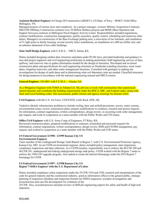 Assistant Resident Engineer In Charge Of Construction (AREICC), US Dept. of Navy – ROICC Field Office
Millington, TN,
Managed projects of various sizes and complexity. As a project manager, oversaw Military Acquisition Contracts,
MILCON (Military Construction contracts over 10 Million Dollars) projects and BOSS (Base Operation and
Support Services) contracts at Millington Naval Support Activity Center. Responsibilities included negotiations,
contract modifications, construction management, quality assurance, quality control, scheduling and numerous other
duties. Managed a re-construction of the Base Exchange parking area, a renovation of two barracks, and installation
of 51 light poles in family housing, several security fence installations, an installation of a 400 ton chiller unit, and
an asbestos abatement of two other buildings.
State Staff Design Engineer with U.S.D.A. – NRCS, Salina, KS,
Duties included designing earthen dam structures and plans under PL566 laws, provided leadership and guidance to
area and project engineers and civil engineering technicians in making preliminary field engineering surveys of dam,
spillway, and reservoir sites to gather information needed for the design of structures. Developed and reviewed
construction plans and specifications for such engineering structures as floodwater retarding structures, stock water
dams, irrigation reservoirs, and other water management structures. Consulted with geologist in making site
investigations for design of earth dams and in determining what soil laboratory tests are needed. Classified structures
for design purposes in accordance with the national engineering manual and NRCS criteria.
General Engineer, GS-0801 with F.E.M.A. – Atlanta, GA
As a Mitigation Engineer with FEMA in Atlanta GA. My job was to work with communities that experienced
natural disasters and coordinate the building requirements under the BOCA, SBC, and Federal codes, along with
State and Local building codes. Site assessments, public forums and agency meetings for disaster relief.
Civil Engineer with the U.S. Air Force- CES/CEOE, Little Rock AFB, AR,
Tasked to identify infrastructure problems to include roofing, base and airfield pavements, sewers, water systems,
environmental issues, review construction plans, prepare modifications to contracts, research and answer requests
for information, contract negotiations, written correspondence, design review, re-occurring work order management,
pay request, and work in cooperation as a team member with the Public Works and CES teams.
Office Civil Engineer with U.S. Army Corps of Engineers, FT Riley, KS,
Reviewed construction plans, prepared modifications to contracts, researched and answered requests for
information, contract negotiations, written correspondence, design review, RMS and CEFMS management, pay
request, and worked in cooperation as a team member with the Public Works and COE teams.
US Federal Government 2/1998 - 2/1999 Kansas City US
Environmental Engineer
Team member of the Underground Storage Tank Branch in Region 7, with U.S. Environmental Protection Agency,
Kansas City, MO. As an USTB environmental engineer, duties included policy management, state inspections,
compliance inspections and data collection. As a USTB member, responsibility was to enforce the 40 CFR 280 and
40 CFR 281, underground and leaking underground storage tank policy. USTB worked with the Region 7 states to
enforce the 1998 UST upgrade program. Also tasked to create the Internet Homepage under the EPA Region 7
homepage for USTB
US Federal Government 2/1997 - 2/1998 Kansas City US
Region 7 OSHA Engineer with the U.S. Department of Labor
Duties included compliance safety inspections under the 29 CFR 1910 and 1926, research and interpretations of the
code for general industry and the construction industry, acted as information officer to the general public, strategic
planning of inspection schedules and inspection formats for OSHA inspectors, accident investigations and
reconstruction and case file development for violations of the
29 CFR. Also, executed process and plan reviews of difficult engineering aspects for safety and health of high tech
industries.
RESUME
 