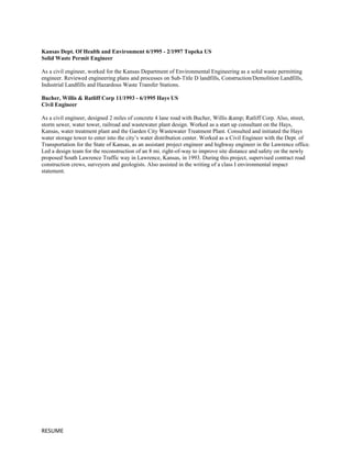 Kansas Dept. Of Health and Environment 6/1995 - 2/1997 Topeka US
Solid Waste Permit Engineer
As a civil engineer, worked for the Kansas Department of Environmental Engineering as a solid waste permitting
engineer. Reviewed engineering plans and processes on Sub-Title D landfills, Construction/Demolition Landfills,
Industrial Landfills and Hazardous Waste Transfer Stations.
Bucher, Willis & Ratliff Corp 11/1993 - 6/1995 Hays US
Civil Engineer
As a civil engineer, designed 2 miles of concrete 4 lane road with Bucher, Willis &amp; Ratliff Corp. Also, street,
storm sewer, water tower, railroad and wastewater plant design. Worked as a start up consultant on the Hays,
Kansas, water treatment plant and the Garden City Wastewater Treatment Plant. Consulted and initiated the Hays
water storage tower to enter into the city’s water distribution center. Worked as a Civil Engineer with the Dept. of
Transportation for the State of Kansas, as an assistant project engineer and highway engineer in the Lawrence office.
Led a design team for the reconstruction of an 8 mi. right-of-way to improve site distance and safety on the newly
proposed South Lawrence Traffic way in Lawrence, Kansas, in 1993. During this project, supervised contract road
construction crews, surveyors and geologists. Also assisted in the writing of a class I environmental impact
statement.
RESUME
 