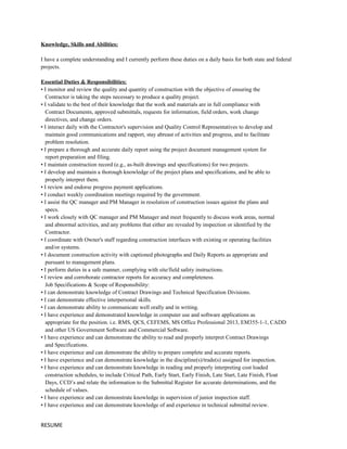 Knowledge, Skills and Abilities:
I have a complete understanding and I currently perform these duties on a daily basis for both state and federal
projects.
Essential Duties & Responsibilities:
• I monitor and review the quality and quantity of construction with the objective of ensuring the
Contractor is taking the steps necessary to produce a quality project.
• I validate to the best of their knowledge that the work and materials are in full compliance with
Contract Documents, approved submittals, requests for information, field orders, work change
directives, and change orders.
• I interact daily with the Contractor's supervision and Quality Control Representatives to develop and
maintain good communications and rapport, stay abreast of activities and progress, and to facilitate
problem resolution.
• I prepare a thorough and accurate daily report using the project document management system for
report preparation and filing.
• I maintain construction record (e.g., as-built drawings and specifications) for two projects.
• I develop and maintain a thorough knowledge of the project plans and specifications, and be able to
properly interpret them.
• I review and endorse progress payment applications.
• I conduct weekly coordination meetings required by the government.
• I assist the QC manager and PM Manager in resolution of construction issues against the plans and
specs.
• I work closely with QC manager and PM Manager and meet frequently to discuss work areas, normal
and abnormal activities, and any problems that either are revealed by inspection or identified by the
Contractor.
• I coordinate with Owner's staff regarding construction interfaces with existing or operating facilities
and/or systems.
• I document construction activity with captioned photographs and Daily Reports as appropriate and
pursuant to management plans.
• I perform duties in a safe manner, complying with site/field safety instructions.
• I review and corroborate contractor reports for accuracy and completeness.
Job Specifications & Scope of Responsibility:
• I can demonstrate knowledge of Contract Drawings and Technical Specification Divisions.
• I can demonstrate effective interpersonal skills.
• I can demonstrate ability to communicate well orally and in writing.
• I have experience and demonstrated knowledge in computer use and software applications as
appropriate for the position. i.e. RMS, QCS, CEFEMS, MS Office Professional 2013, EM355-1-1, CADD
and other US Government Software and Commercial Software.
• I have experience and can demonstrate the ability to read and properly interpret Contract Drawings
and Specifications.
• I have experience and can demonstrate the ability to prepare complete and accurate reports.
• I have experience and can demonstrate knowledge in the discipline(s)/trade(s) assigned for inspection.
• I have experience and can demonstrate knowledge in reading and properly interpreting cost loaded
construction schedules, to include Critical Path, Early Start, Early Finish, Late Start, Late Finish, Float
Days, CCD’s and relate the information to the Submittal Register for accurate determinations, and the
schedule of values.
• I have experience and can demonstrate knowledge in supervision of junior inspection staff.
• I have experience and can demonstrate knowledge of and experience in technical submittal review.
RESUME
 