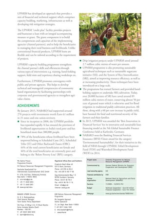 UPNRM has developed an approach that provides a
mix of financial and technical support which comprises
capacity building, marketing, infrastructure as well as
developing risk mitigation strategies.
The UPNRM “credit plus” facility provides projects
and businesses a loan with an integral accompanying
measure or grant. The grant component is to build
the competencies and capacities of the implementing
agencies (channel partners), and to help the beneficiaries
in managing their rural business and livelihoods. Unlike
conventional financial products, UPNRM loans are
flexible and can be tailored according to the requirement
of projects.
UPNRM’s capacity building programme strengthens
the channel partner’s skills and efficiencies through
various types of interventions e.g. training, hand-holding
support, field visits and experience sharing workshops etc.
Furthermore, UPNRM promotes convergence with
public and private agencies. This helps to develop
technical and managerial competencies of community
based organisations by facilitating partnerships with
corporate and governmental agencies to strengthen agri-
value chains.
ACHIEVEMENTS
By January 2015, NABARD had supported around
270 projects with investments worth Euro 61 million
in 21 states and one union territory.
Since its inception in 2008, the UPNRM portfolio
has expanded rapidly. It has ensured the provision of
livelihood opportunities to India’s rural poor and has
benefitted more than 300,000 people.
78% of the beneficiaries whose livelihood have been
improved belong to Scheduled Caste (SC), Scheduled
Tribe (ST) and Other Backward Classes (OBC).
44% of the total current beneficiaries are female and
46% of the total beneficiaries are extremely poor and
belong to the ‘Below Poverty Line’ (BPL) category.
Project name Umbrella Programme for Natural
Resource Management (UPNRM)
Commissioned by German Federal Ministry for Economic
Cooperation and Development (BMZ)
Lead executing agency GIZ
Financial contribution by KfW
Partner
organisation
National Bank for Agriculture and Rural
Development (NABARD)
Duration 11/2008 – 12/2015 (TC)
Budget Technical Cooperation - Euro 8.5 million
Financial Cooperation - Euro 73.4 million
Webpage www.giz.de/en/worldwide/16606.html
Drip irrigation projects under UPNRM saved around
2.7 million cubic metres of water per annum.
UPNRM programme is also promoting sustainable
agricultural techniques such as sustainable sugarcane
initiative (SSI), and the System of Rice Intensification
(SRI), aimed at improving resource efficiency, as well as
at increasing productivity. These techniques have been
introduced on a large scale.
The programme has trained farmers and provided hand-
holding support to undertake SRI cultivation. Today,
over 20,000 hectares of SRI have saved around 89
million cubic meters of water, conserving almost 50 per
cent of ground water which is otherwise used for flood
irrigation in traditional paddy cultivation practices. All
these, along with a 60 per cent increase in paddy yield,
have boosted the food and nutritional security of the
farmers and their families.
In 2015, UPNRM was awarded the ‘Best Innovation in
Financial Services’ for its innovative and sustainable loan
financing model at the 5th Global Sustainable Finance
Conference held at Karlsruhe, Germany.
NABARD won the Banking Financial Services
Insurance (BFSI) Vision award for the category
‘Environmental Sustainability’, for their initiatives in the
field of NRM through UPNRM, Tribal Development
Fund (TDF) and Watershed Development Fund
(WDF) in 2014.
Ms Sabine Preuss
Programme Director
GIZ Natural Resources Management Programme
Deutsche Gesellschaft für
Internationale Zusammenarbeit (GIZ) GmbH
A- 2/18, 2nd ﬂoor, Safdarjung Enclave,
New Delhi- 110029, INDIA
E: nrm.india@giz.de
T: +91 11 4949 5353
F: +91 11 4949 5391
W: www.giz.de/india
NABARD UPNRM Division
Dr. B. G. Mukhopadhyay
Chief General Manager,
Farm Sector Policy Department
5th Floor, ‘A’ Wing C-24, ‘G’ Block Bandra
Kurla Complex Bandra (East)
Mumbai - 400 051
P: +91 (0)22 2653 9232
E: dpd.fs@nabard.org
KfW Natural Resources Management
Programme
Ms Sangeeta Agarwal
Sector Specialist
21, Jor Bagh, New Delhi-110003
T: +91 (0)11 2464 1202
E: kfw.newdelhi@kfw.de
I: www.kfw.de
Registered ofﬁces Bonn and Eschborn:
Friedrich-Ebert-Allee 40
53113 Bonn, Germany
Phone: +49 228 44 60-0
Fax: +49 228 44 60-17 66
Dag-Hammarskjöld-Weg 1-5
65760 Eschborn, Germany
Phone: +49 61 96 79-0
Fax: +49 61 96 79-11 15
Email: info@giz.de
Internet: www.giz.de
 