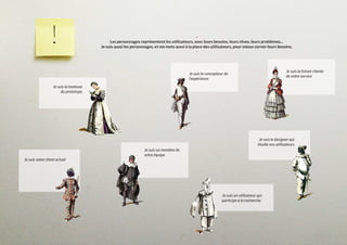 -
Les personnages représentent les utilisateurs, avec leurs besoins, leurs rêves, leurs problèmes...
Je suis aussi les personnages, et me mets aussi à la place des utilisateurs, pour mieux cerner leurs besoins.
-
Je suis la testeuse
du prototype
Je suis le designer qui
étudie vos utilisateurs
Je suis le concepteur de
l’expérience
Je suis la future cliente
de votre service
Je suis un membre de
votre équipe
Je suis votre client actuel
Je suis un utilisateur qui
participe à la recherche
 