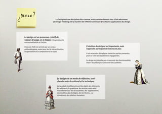 -
Le Design est une discipline ultra connue, mais paradoxalement tout à fait méconnue.
Le Design Thinking est la manière de réfléchir commune à toutes les applications du design.
-
Le design est un mode de réflexion, a mi-
chemin entre le culturel et le technique.
Les produits traditionnels sont les objets, les vêtements,
les bâtiments, le graphisme, les services, mais aussi
nouvellement sur des écosystèmes, des organisations,
des modèles, des stratégies, des territoires… ou
simplement des relations humaines.
L’intuition du designer est importante, mais
l’approche participative l’est encore plus.
Il est nécessaire d’impliquer toutes les parties prenantes,
pour co-créer des expériences engageantes.
Le design ne s’attache pas à concevoir des fonctionnalités,
mais il les utilise pour concevoir des systèmes.
Le design est un processus créatif de
valeurs d’usage, en 3 étapes : l’inspiration, la
conceptualisation et l’action.
Chacune d’elle est animée par un corpus
méthodologique, ayant pour but la hiérarchisation,
l’organisation et la composition d’un sujet.
 