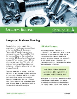 www.spinnakermgmt.com 1 | P a g e
Integrated Business Planning
You can’t have been a supply chain
practitioner in the last ten years without
having heard of Sales & Operations
Planning (S&OP), and more recently,
Integrated Business Planning (IBP). With
the amount of buzz in the marketplace
surrounding IBP, Spinnaker differentiates
between IBP the process versus IBP the
software tool from SAP. This brief will
touch on common pitfalls and business
challenges, real business benefits, and ways
to move forward.
From our view, IBP is simply, “S&OP on
steroids.” It is a business process, enabled
by tools, which extends S&OP to include
sales, marketing, operations, strategic
planning, supply chain, and the extended
value chain. Effective IBP provides a real-
time, dynamic view of the organization as
consensus forecasts become plan.
IBP the Process
Integrated Business Planning is an
extension of the traditional S&OP review
meetings. When done correctly, it is a
closed-loop process that constantly
iterates, evaluates, adapts, and performs.
In our world, we see companies on
various points of the Maturity Curve when
it comes to IBP readiness.
In stage 1, or ‘Reacting,’ we see firms that
have the basic operational plan which
flexes to support unanticipated demand
and supply events. Often times, this is a
“Effective IBP provides a real-time,
dynamic view of the organization as
consensus forecasts become plan.”
EXECUTIVE BRIEFING
 