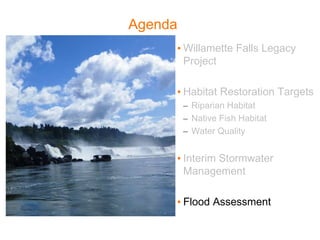 Agenda
• Willamette Falls Legacy
Project
• Habitat Restoration Targets
– Riparian Habitat
– Native Fish Habitat
– Water Quality
• Interim Stormwater
Management
• Flood Assessment
 