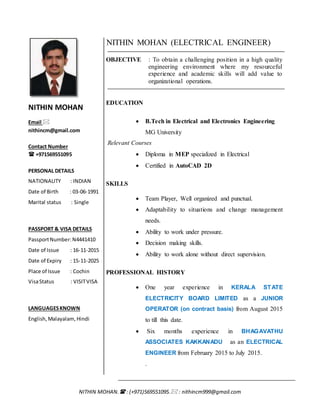 NITHIN MOHAN. : (+971)569551095. : nithincm999@gmail.com
NITHIN MOHAN
Email 
nithincm@gmail.com
Contact Number
 +971569551095
PERSONAL DETAILS
NATIONALITY : INDIAN
Date of Birth : 03-06-1991
Marital status : Single
PASSPORT & VISA DETAILS
PassportNumber:N4441410
Date of Issue : 16-11-2015
Date of Expiry : 15-11-2025
Place of Issue : Cochin
VisaStatus : VISITVISA
LANGUAGESKNOWN
English,Malayalam, Hindi
NITHIN MOHAN (ELECTRICAL ENGINEER)
OBJECTIVE : To obtain a challenging position in a high quality
engineering environment where my resourceful
experience and academic skills will add value to
organizational operations.
EDUCATION
 B.Tech in Electrical and Electronics Engineering
MG University
Relevant Courses
 Diploma in MEP specialized in Electrical
 Certified in AutoCAD 2D
SKILLS
 Team Player, Well organized and punctual.
 Adaptability to situations and change management
needs.
 Ability to work under pressure.
 Decision making skills.
 Ability to work alone without direct supervision.
PROFESSIONAL HISTORY
 One year experience in KERALA STATE
ELECTRICITY BOARD LIMITED as a JUNIOR
OPERATOR (on contract basis) from August 2015
to till this date.
 Six months experience in BHAGAVATHU
ASSOCIATES KAKKANADU as an ELECTRICAL
ENGINEER from February 2015 to July 2015.
.
 
