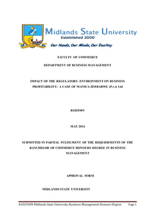 R102930N Midlands State University-Business Management Honours Degree Page 1
FACULTY OF COMMERCE
DEPARTMENT OF BUSINESS MANAGEMENT
IMPACT OF THE REGULATORY ENVIRONMENT ON BUSINESS
PROFITABILITY: A CASE OF MANICA ZIMBABWE (P.v.t) Ltd
R102930N
MAY 2014
SUBMITTED IN PARTIAL FULFILMENT OF THE REQUIERMENTS OF THE
BANCHELOR OF COMMERCE HONOURS DEGREE IN BUSINESS
MANAGEMENT
APPROVAL FORM
MIDLANDS STATE UNIVERSITY
 
