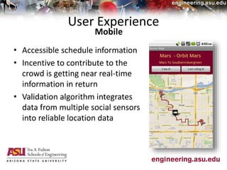 User Experience
• Accessible schedule information
• Incentive to contribute to the
crowd is getting near real-time
information in return
• Validation algorithm integrates
data from multiple social sensors
into reliable location data
Mobile
 