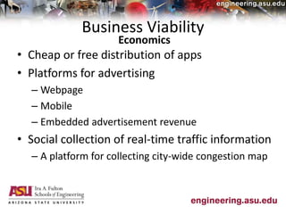 Business Viability
• Cheap or free distribution of apps
• Platforms for advertising
– Webpage
– Mobile
– Embedded advertisement revenue
• Social collection of real-time traffic information
– A platform for collecting city-wide congestion map
Economics
 