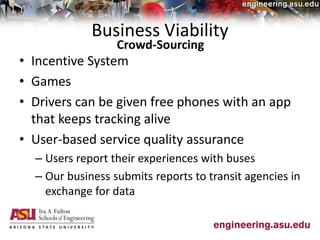 Business Viability
• Incentive System
• Games
• Drivers can be given free phones with an app
that keeps tracking alive
• User-based service quality assurance
– Users report their experiences with buses
– Our business submits reports to transit agencies in
exchange for data
Crowd-Sourcing
 