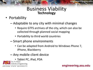 Business Viability
• Portability
– Adaptable to any city with minimal changes
• Require GTFS archives of the city, which can also be
collected through planned social mapping
• Portability to third world countries
– Smart phone environments
• Can be adapted from Android to Windows Phone 7,
iPhone, Blackberry
– Any mobile client device
• Tablet PC, iPad, PDA
Technology
 