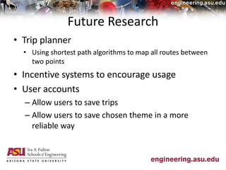 Future Research
• Trip planner
• Using shortest path algorithms to map all routes between
two points
• Incentive systems to encourage usage
• User accounts
– Allow users to save trips
– Allow users to save chosen theme in a more
reliable way
 