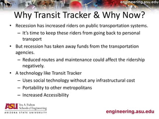 Why Transit Tracker & Why Now?
• Recession has increased riders on public transportation systems.
– It’s time to keep these riders from going back to personal
transport
• But recession has taken away funds from the transportation
agencies.
– Reduced routes and maintenance could affect the ridership
negatively.
• A technology like Transit Tracker
– Uses social technology without any infrastructural cost
– Portability to other metropolitans
– Increased Accessibility
 