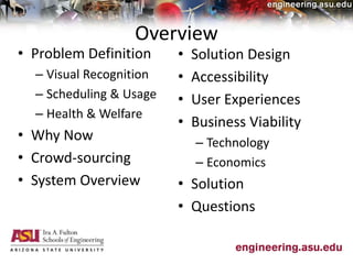 Overview
• Problem Definition
– Visual Recognition
– Scheduling & Usage
– Health & Welfare
• Why Now
• Crowd-sourcing
• System Overview
• Solution Design
• Accessibility
• User Experiences
• Business Viability
– Technology
– Economics
• Solution
• Questions
 